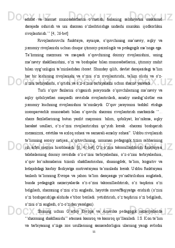 adolat   va   hurmat   munosabatlarini   o‘rnatish,   bolaning   salohiyatini   maksimal
darajada   oshirish   va   uni   shaxsan   o‘zlashtirishga   undashi   mumkin.   ijodkorlikni
rivojlantirish.’’ [4; 26-bet] 
Rivojlantiruvchi   funktsiya,   ayniqsa,   o‘quvchining   ma’naviy,   aqliy   va
jismoniy rivojlanishi uchun chuqur ijtimoiy-psixologik va pedagogik ma’noga ega.
Ta’limning   mazmuni   va   maqsadi   o‘quvchining   doimiy   rivojlanishini,   uning
ma’naviy   shakllanishini,   o‘zi   va   boshqalar   bilan   munosabatlarini,   ijtimoiy   muhit
bilan   uyg‘unligini   ta’minlashdan   iborat.   Shunday   qilib,   davlat   darajasidagi   ta’lim
har   bir   kishining   rivojlanishi   va   o‘zini   o‘zi   rivojlantirishi,   ta’lim   olishi   va   o‘z-
o‘zini tarbiyalashi, o‘qitishi va o‘z-o‘zini tarbiyalashi uchun sharoit yaratadi. 
Turli   o‘quv   fanlarini   o‘rganish   jarayonida   o‘quvchilarning   ma’naviy   va
aqliy   qobiliyatlari   maqsadli   ravishda   rivojlantiriladi,   amaliy   mashg‘ulotlar   esa
jismoniy   kuchning   rivojlanishini   ta’minlaydi.   O‘quv   jarayonini   tashkil   etishga
insonparvarlik   munosabati   bilan   o‘quvchi   shaxsini   rivojlantirish   markazida   ‘‘...
shaxs   fazilatlarining   butun   yaxlit   majmuini:   bilim,   qobiliyat,   ko‘nikma,   aqliy
harakat   usullari,   o‘z-o‘zini   rivojlantirishni   qo‘yish   kerak.   -shaxsni   boshqarish
mexanizmi, estetika va axloq sohasi va samarali-amaliy sohasi”. Ushbu rivojlanish
ta’limning   asosiy   natijasi,   o‘qituvchining,   umuman   pedagogik   tizim   rahbarining
ish   sifati   mezoni   hisoblanadi.   [6;   41-bet]   O‘z-o‘zini   takomillashtirish   funktsiyasi
talabalarning   doimiy   ravishda   o‘z-o‘zini   tarbiyalashini,   o‘z-o‘zini   tarbiyalashini,
o‘quv   ko‘nikmalarini   tizimli   shakllantirishni,   shuningdek,   ta’lim,   kognitiv   va
kelajakdagi   kasbiy   faoliyatga   motivatsiyani   ta’minlashi   kerak.   Ushbu   funktsiyani
tanlash   ta’limning   Evropa   va   jahon   ta’lim   darajasiga   yo‘naltirilishini   anglatadi,
bunda   pedagogik   nazariyalarda   o‘z-o‘zini   takomillashtirish,   o‘z   taqdirini   o‘zi
belgilash,  shaxsning  o‘zini  o‘zi   anglashi,  hayotda   muvaffaqiyatga  erishish   (o‘zini
o‘zi boshqarish)ga alohida e’tibor beriladi. yetishtirish, o‘z taqdirini o‘zi belgilash,
o‘zini o‘zi anglash, o‘z-o‘zidan yasalgan). 
Shuning   uchun   G‘arbiy   Evropa   va   Amerika   pedagogik   nazariyalarida
‘‘shaxsning shakllanishi’’ atamasi kamroq va kamroq qo‘llaniladi. I.S. Kon ta’lim
va   tarbiyaning   o‘ziga   xos   usullarining   samaradorligini   ularning   yangi   avlodni
11 