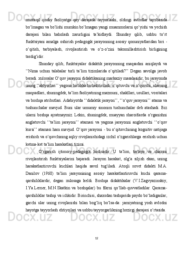 mustaqil   ijodiy   faoliyatga   qay   darajada   tayyorlashi,   oldingi   avlodlar   tajribasida
bo‘lmagan va bo‘lishi mumkin bo‘lmagan yangi muammolarni qo‘yishi va yechish
darajasi   bilan   baholash   zarurligini   ta’kidlaydi.   Shunday   qilib,   ushbu   to‘rt
funktsiyani   amalga   oshirish   pedagogik   jarayonning   asosiy   qonuniyatlaridan   biri   -
o‘qitish,   tarbiyalash,   rivojlantirish   va   o‘z-o‘zini   takomillashtirish   birligining
tasdig‘idir. 
Shunday   qilib,   funktsiyalar   didaktik   jarayonning   maqsadini   aniqlaydi   va
‘‘Nima   uchun   talabalar   turli   ta’lim   tizimlarida   o‘qitiladi?’’   Degan   savolga   javob
beradi. xulosalar O‘quv jarayoni didaktikaning markaziy masalasidir; bu jarayonda
uning ‘‘aktyorlari’’ yagona birlikka birlashtiriladi: o‘qituvchi va o‘quvchi, ularning
maqsadlari, shuningdek, ta’lim faoliyatining mazmuni, shakllari, usullari, vositalari
va boshqa atributlari. Adabiyotda ‘‘didaktik jarayon’’, ‘‘o‘quv jarayoni’’ atama va
tushunchalar   mavjud.   Buni   ular   umumiy   sinonim   tushunchalar   deb   atashadi.   Biz
ularni   boshqa   ajratmaymiz.   Lekin,   shuningdek,   muayyan   sharoitlarda   o‘rganishni
anglatuvchi   ‘‘ta’lim   jarayoni’’   atamasi   va   yagona   jarayonni   anglatuvchi   ‘‘o‘quv
kursi’’ atamasi ham mavjud. O‘quv jarayoni - bu o‘qituvchining kognitiv natijaga
erishish va o‘quvchining aqliy rivojlanishidagi izchil o‘zgarishlarga erishish uchun
ketma-ket ta’lim harakatlari tizimi. 
O‘rganish   ijtimoiy-pedagogik   hodisadir.   U   ta’lim,   tarbiya   va   shaxsni
rivojlantirish   funktsiyalarini   bajaradi.   Jarayon   harakat,   olg‘a   siljish   ekan,   uning
harakatlantiruvchi   kuchlari   haqida   savol   tug‘iladi.   Atoqli   sovet   didakti   M.A.
Danilov   (1960)   ta’lim   jarayonining   asosiy   harakatlantiruvchi   kuchi   qarama-
qarshiliklardir,   degan   xulosaga   keldi.   Boshqa   didaktikalar   (V.I.Zagvyazinskiy,
I.Ya.Lerner,   M.N.Skatkin   va   boshqalar)   bu   fikrni   qo llab-quvvatladilar.   Qarama-ʻ
qarshiliklar tashqi va ichkidir. Birinchisi, shaxsdan tashqarida paydo bo‘ladiganlar,
garchi   ular   uning   rivojlanishi   bilan   bog‘liq   bo‘lsa-da:   jamiyatning   yosh   avlodni
hayotga tayyorlash ehtiyojlari va ushbu tayyorgarlikning hozirgi darajasi o‘rtasida. 
12 