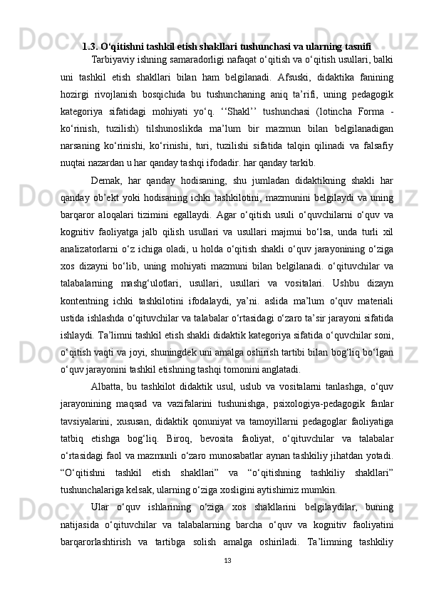 1.3. O‘qitishni tashkil etish shakllari tushunchasi va ularning tasnifi
Tarbiyaviy ishning samaradorligi nafaqat o‘qitish va o‘qitish usullari, balki
uni   tashkil   etish   shakllari   bilan   ham   belgilanadi.   Afsuski,   didaktika   fanining
hozirgi   rivojlanish   bosqichida   bu   tushunchaning   aniq   ta’rifi,   uning   pedagogik
kategoriya   sifatidagi   mohiyati   yo‘q.   ‘‘Shakl’’   tushunchasi   (lotincha   Forma   -
ko‘rinish,   tuzilish)   tilshunoslikda   ma’lum   bir   mazmun   bilan   belgilanadigan
narsaning   ko‘rinishi,   ko‘rinishi,   turi,   tuzilishi   sifatida   talqin   qilinadi   va   falsafiy
nuqtai nazardan u har qanday tashqi ifodadir. har qanday tarkib. 
Demak,   har   qanday   hodisaning,   shu   jumladan   didaktikning   shakli   har
qanday   ob’ekt   yoki   hodisaning   ichki   tashkilotini,   mazmunini   belgilaydi   va   uning
barqaror   aloqalari   tizimini   egallaydi.   Agar   o‘qitish   usuli   o‘quvchilarni   o‘quv   va
kognitiv   faoliyatga   jalb   qilish   usullari   va   usullari   majmui   bo‘lsa,   unda   turli   xil
analizatorlarni   o‘z   ichiga   oladi,  u   holda  o‘qitish   shakli   o‘quv   jarayonining   o‘ziga
xos   dizayni   bo‘lib,   uning   mohiyati   mazmuni   bilan   belgilanadi.   o‘qituvchilar   va
talabalarning   mashg‘ulotlari,   usullari,   usullari   va   vositalari.   Ushbu   dizayn
kontentning   ichki   tashkilotini   ifodalaydi,   ya’ni.   aslida   ma’lum   o‘quv   materiali
ustida ishlashda o‘qituvchilar va talabalar o‘rtasidagi o‘zaro ta’sir jarayoni sifatida
ishlaydi. Ta’limni tashkil etish shakli didaktik kategoriya sifatida o‘quvchilar soni,
o‘qitish vaqti va joyi, shuningdek uni amalga oshirish tartibi bilan bog‘liq bo‘lgan
o‘quv jarayonini tashkil etishning tashqi tomonini anglatadi. 
Albatta,   bu   tashkilot   didaktik   usul,   uslub   va   vositalarni   tanlashga,   o‘quv
jarayonining   maqsad   va   vazifalarini   tushunishga,   psixologiya-pedagogik   fanlar
tavsiyalarini,   xususan,   didaktik   qonuniyat   va   tamoyillarni   pedagoglar   faoliyatiga
tatbiq   etishga   bog‘liq.   Biroq,   bevosita   faoliyat,   o‘qituvchilar   va   talabalar
o‘rtasidagi faol va mazmunli o‘zaro munosabatlar aynan tashkiliy jihatdan yotadi.
“O‘qitishni   tashkil   etish   shakllari”   va   “o‘qitishning   tashkiliy   shakllari”
tushunchalariga kelsak, ularning o‘ziga xosligini aytishimiz mumkin. 
Ular   o‘quv   ishlarining   o‘ziga   xos   shakllarini   belgilaydilar,   buning
natijasida   o‘qituvchilar   va   talabalarning   barcha   o‘quv   va   kognitiv   faoliyatini
barqarorlashtirish   va   tartibga   solish   amalga   oshiriladi.   Ta’limning   tashkiliy
13 