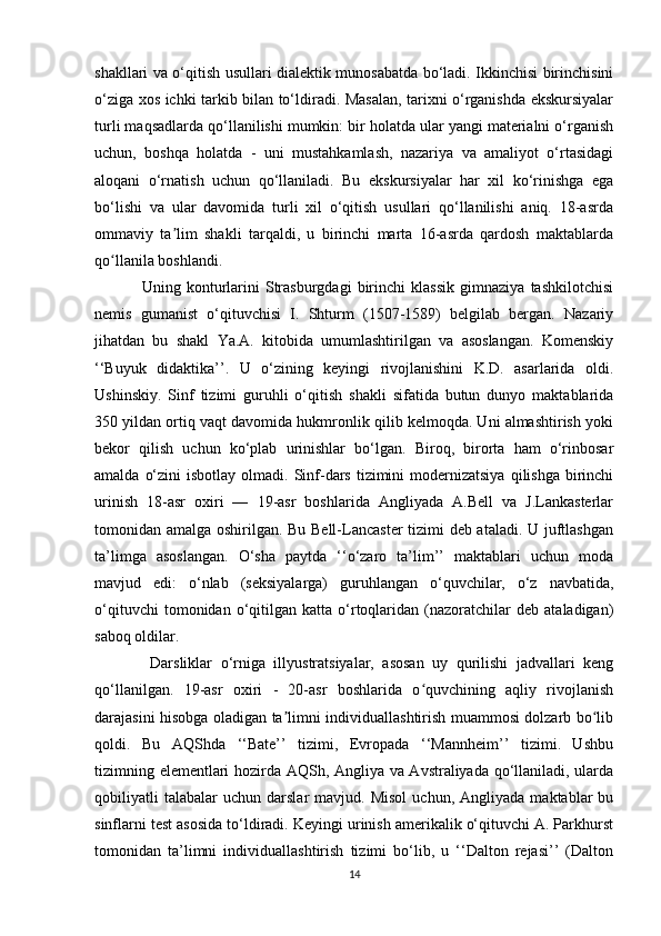shakllari va o‘qitish usullari dialektik munosabatda bo‘ladi. Ikkinchisi birinchisini
o‘ziga xos ichki tarkib bilan to‘ldiradi. Masalan, tarixni o‘rganishda ekskursiyalar
turli maqsadlarda qo‘llanilishi mumkin: bir holatda ular yangi materialni o‘rganish
uchun,   boshqa   holatda   -   uni   mustahkamlash,   nazariya   va   amaliyot   o‘rtasidagi
aloqani   o‘rnatish   uchun   qo‘llaniladi.   Bu   ekskursiyalar   har   xil   ko‘rinishga   ega
bo‘lishi   va   ular   davomida   turli   xil   o‘qitish   usullari   qo‘llanilishi   aniq.   18-asrda
ommaviy   ta lim   shakli   tarqaldi,   u   birinchi   marta   16-asrda   qardosh   maktablardaʼ
qo llanila boshlandi. 	
ʻ
Uning   konturlarini   Strasburgdagi   birinchi   klassik   gimnaziya   tashkilotchisi
nemis   gumanist   o‘qituvchisi   I.   Shturm   (1507-1589)   belgilab   bergan.   Nazariy
jihatdan   bu   shakl   Ya.A.   kitobida   umumlashtirilgan   va   asoslangan.   Komenskiy
‘‘Buyuk   didaktika’’.   U   o‘zining   keyingi   rivojlanishini   K.D.   asarlarida   oldi.
Ushinskiy.   Sinf   tizimi   guruhli   o‘qitish   shakli   sifatida   butun   dunyo   maktablarida
350 yildan ortiq vaqt davomida hukmronlik qilib kelmoqda. Uni almashtirish yoki
bekor   qilish   uchun   ko‘plab   urinishlar   bo‘lgan.   Biroq,   birorta   ham   o‘rinbosar
amalda  o‘zini   isbotlay  olmadi.  Sinf-dars  tizimini   modernizatsiya   qilishga  birinchi
urinish   18-asr   oxiri   —   19-asr   boshlarida   Angliyada   A.Bell   va   J.Lankasterlar
tomonidan amalga oshirilgan. Bu Bell-Lancaster  tizimi deb ataladi. U juftlashgan
ta’limga   asoslangan.   O‘sha   paytda   ‘‘o‘zaro   ta’lim’’   maktablari   uchun   moda
mavjud   edi:   o‘nlab   (seksiyalarga)   guruhlangan   o‘quvchilar,   o‘z   navbatida,
o‘qituvchi   tomonidan  o‘qitilgan   katta   o‘rtoqlaridan   (nazoratchilar   deb   ataladigan)
saboq oldilar.
  Darsliklar   o‘rniga   illyustratsiyalar,   asosan   uy   qurilishi   jadvallari   keng
qo‘llanilgan.   19-asr   oxiri   -   20-asr   boshlarida   o quvchining   aqliy   rivojlanish	
ʻ
darajasini hisobga oladigan ta limni individuallashtirish muammosi dolzarb bo lib	
ʼ ʻ
qoldi.   Bu   AQShda   ‘‘Bate’’   tizimi,   Evropada   ‘‘Mannheim’’   tizimi.   Ushbu
tizimning elementlari hozirda AQSh, Angliya va Avstraliyada qo‘llaniladi, ularda
qobiliyatli   talabalar   uchun   darslar   mavjud.  Misol   uchun,   Angliyada   maktablar   bu
sinflarni test asosida to‘ldiradi. Keyingi urinish amerikalik o‘qituvchi A. Parkhurst
tomonidan   ta’limni   individuallashtirish   tizimi   bo‘lib,   u   ‘‘Dalton   rejasi’’   (Dalton
14 