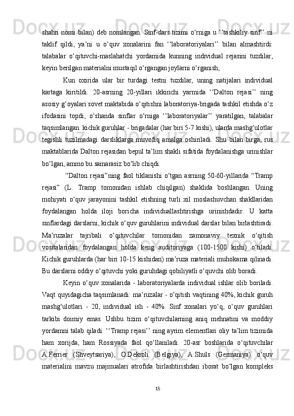 shahri   nomi   bilan)   deb   nomlangan.   Sinf-dars   tizimi   o‘rniga   u  ‘‘tashkiliy   sinf’’   ni
taklif   qildi,   ya’ni   u   o‘quv   xonalarini   fan   ‘‘laboratoriyalari’’   bilan   almashtirdi:
talabalar   o‘qituvchi-maslahatchi   yordamida   kunning   individual   rejasini   tuzdilar,
keyin berilgan materialni mustaqil o‘rgangan joylarni o‘rganish; 
Kun   oxirida   ular   bir   turdagi   testni   tuzdilar,   uning   natijalari   individual
kartaga   kiritildi.   20-asrning   20-yillari   ikkinchi   yarmida   ‘‘Dalton   rejasi’’   ning
asosiy g‘oyalari sovet maktabida o‘qitishni laboratoriya-brigada tashkil etishda o‘z
ifodasini   topdi,   o‘shanda   sinflar   o‘rniga   ‘‘laboratoriyalar’’   yaratilgan,   talabalar
taqsimlangan. kichik guruhlar - brigadalar (har biri 5-7 kishi), ularda mashg‘ulotlar
tegishli   tuzilmadagi   darsliklarga   muvofiq   amalga   oshiriladi.   Shu   bilan   birga,   rus
maktablarida Dalton rejasidan bepul ta’lim shakli sifatida foydalanishga urinishlar
bo‘lgan, ammo bu samarasiz bo‘lib chiqdi.
  “Dalton   rejasi”ning   faol   tiklanishi   o‘tgan   asrning   50-60-yillarida   “Tramp
rejasi”   (L.   Tramp   tomonidan   ishlab   chiqilgan)   shaklida   boshlangan.   Uning
mohiyati   o‘quv   jarayonini   tashkil   etishning   turli   xil   moslashuvchan   shakllaridan
foydalangan   holda   iloji   boricha   individuallashtirishga   urinishdadir.   U   katta
sinflardagi darslarni, kichik o‘quv guruhlarini individual darslar bilan birlashtiradi.
Ma’ruzalar   tajribali   o‘qituvchilar   tomonidan   zamonaviy   texnik   o‘qitish
vositalaridan   foydalangan   holda   keng   auditoriyaga   (100-1500   kishi)   o‘tiladi.
Kichik guruhlarda (har biri 10-15 kishidan) ma’ruza materiali muhokama qilinadi.
Bu darslarni oddiy o‘qituvchi yoki guruhdagi qobiliyatli o‘quvchi olib boradi. 
Keyin   o‘quv   xonalarida   -   laboratoriyalarda   individual   ishlar   olib   boriladi.
Vaqt quyidagicha taqsimlanadi: ma’ruzalar - o‘qitish vaqtining 40%, kichik guruh
mashg‘ulotlari   -   20,   individual   ish   -   40%.   Sinf   xonalari   yo‘q,   o‘quv   guruhlari
tarkibi   doimiy   emas.   Ushbu   tizim   o‘qituvchilarning   aniq   mehnatini   va   moddiy
yordamni talab qiladi. ‘‘Tramp rejasi’’ ning ayrim elementlari oliy ta’lim tizimida
ham   xorijda,   ham   Rossiyada   faol   qo‘llaniladi.   20-asr   boshlarida   o qituvchilarʻ
A.Ferrier   (Shveytsariya),   O.Dekroli   (Belgiya),   A.Shuls   (Germaniya)   o quv	
ʻ
materialini   mavzu   majmualari   atrofida   birlashtirishdan   iborat   bo lgan   kompleks	
ʻ
15 