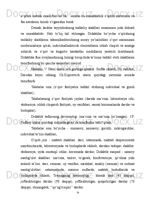 o qitish  metodi  mualliflari  bo ldi. . Ammo bu murakkablik  o‘qitish mavzusini  vaʻ ʻ
fan asoslarini tizimli o‘rganishni buzdi. 
Demak, kadrlar tayyorlashning tashkiliy shakllari  muammosi  juda dolzarb
va   murakkabdir.   Hali   to‘liq   hal   etilmagan.   Didaktika   bo‘yicha   o‘qitishning
tashkiliy   shakllarini   takomillashtirishning   asosiy   yo‘nalishlari   o‘quv   mazmunini
modernizatsiya   qilish,   individuallashtirish   elementlarini   ishlab   chiqish   va   amalga
oshirish   va   o‘quv   va   kognitiv   harakatlar   modullarini   yaratish   hisoblanadi.
Didaktika fani rivojlanishining hozirgi bosqichida ta’limni tashkil etish shakllarini
tasniflashning bir qancha variantlari mavjud. 
Masalan, V.Okon ularni uch guruhga ajratadi: Sinfda ishlash; Uy vazifasi;
Darsdan   keyin   ishlang.   Ch.Kupisevich   ularni   quyidagi   mezonlar   asosida
tasniflaydi: 
Talabalar   soni   (o‘quv   faoliyatini   tashkil   etishning   individual   va   guruh
shakllari); 
Talabalarning   o‘quv   faoliyati   joylari   (darsda   ma’ruza,   laboratoriya   ishi,
ekskursiya, ishlab chiqarish faoliyati, uy vazifalari, sanoat korxonalarida darslar va
boshqalar); 
Didaktik   tadbirning   davomiyligi   (ma’ruza   va   ma’ruza   bo‘lmagan).   I.P.
Podlasy ularni quyidagi mezonlarga ko‘ra tasniflashni taklif qiladi: 
Talabalar   soni   bo‘yicha   -   ommaviy,   jamoaviy,   guruhli,   mikroguruhlar,
individual ta’lim shakllari; 
O‘qish   joyi   -   maktab   shakllari:   dars,   ustaxonada,   maktab   eksperimental
maydonchasida,   laboratoriyada   va   boshqalarda   ishlash;   darsdan   tashqari   shakllar:
ekskursiya,   uyda   mustaqil   ishlar,   korxonada   darslar;   Didaktik   maqsad   -   nazariy
mashg‘ulot   shakllari:   ma’ruza,   tanlov,   to‘garak,   konferentsiya;   qo‘shma   yoki
aralash   ta’lim:   dars,   seminar,   uy   vazifasi,   maslahat;   amaliy   (seminar)   va   mehnat
mashg‘ulotlari:   ustaxonalarda,   maxsus   sinflarda,   maktab   hududlarida   va
boshqalarda   ishlash;   Treningning   davomiyligi   -   klassik   dars   (45   daqiqa),
juftlashtirilgan   darslar   (90   daqiqa),   juftlashtirilgan   qisqartirilgan   darslar   (70
daqiqa), shuningdek, ‘‘qo‘ng‘iroqsiz’’ darslar. 
16 