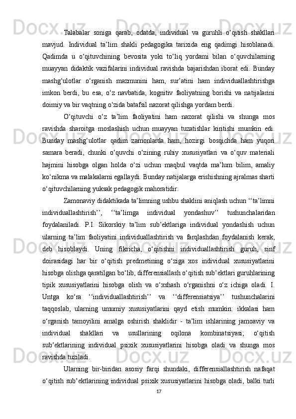 Talabalar   soniga   qarab,   odatda,   individual   va   guruhli   o‘qitish   shakllari
mavjud.   Individual   ta’lim   shakli   pedagogika   tarixida   eng   qadimgi   hisoblanadi.
Qadimda   u   o‘qituvchining   bevosita   yoki   to‘liq   yordami   bilan   o‘quvchilarning
muayyan   didaktik   vazifalarini   individual   ravishda   bajarishdan   iborat   edi.   Bunday
mashg‘ulotlar   o‘rganish   mazmunini   ham,   sur’atini   ham   individuallashtirishga
imkon   berdi,   bu   esa,   o‘z   navbatida,   kognitiv   faoliyatning   borishi   va   natijalarini
doimiy va bir vaqtning o‘zida batafsil nazorat qilishga yordam berdi. 
O‘qituvchi   o‘z   ta’lim   faoliyatini   ham   nazorat   qilishi   va   shunga   mos
ravishda   sharoitga   moslashish   uchun   muayyan   tuzatishlar   kiritishi   mumkin   edi.
Bunday   mashg‘ulotlar   qadim   zamonlarda   ham,   hozirgi   bosqichda   ham   yuqori
samara   beradi,   chunki   o‘quvchi   o‘zining   ruhiy   xususiyatlari   va   o‘quv   materiali
hajmini   hisobga   olgan   holda   o‘zi   uchun   maqbul   vaqtda   ma’lum   bilim,   amaliy
ko‘nikma va malakalarni egallaydi. Bunday natijalarga erishishning ajralmas sharti
o‘qituvchilarning yuksak pedagogik mahoratidir. 
Zamonaviy didaktikada ta’limning ushbu shaklini aniqlash uchun ‘‘ta’limni
individuallashtirish’’,   ‘‘ta’limga   individual   yondashuv’’   tushunchalaridan
foydalaniladi.   P.I.   Sikorskiy   ta’lim   sub’ektlariga   individual   yondashish   uchun
ularning   ta’lim   faoliyatini   individuallashtirish   va   farqlashdan   foydalanish   kerak,
deb   hisoblaydi.   Uning   fikricha,   o‘qitishni   individuallashtirish   guruh,   sinf
doirasidagi   har   bir   o‘qitish   predmetining   o‘ziga   xos   individual   xususiyatlarini
hisobga olishga qaratilgan bo‘lib, differensiallash o‘qitish sub’ektlari guruhlarining
tipik   xususiyatlarini   hisobga   olish   va   o‘xshash   o‘rganishni   o‘z   ichiga   oladi.   I.
Untga   ko‘ra   ‘‘individuallashtirish’’   va   ‘‘differensiatsiya’’   tushunchalarini
taqqoslab,   ularning   umumiy   xususiyatlarini   qayd   etish   mumkin:   ikkalasi   ham
o‘rganish   tamoyilini   amalga   oshirish   shaklidir   -   ta’lim   ishlarining   jamoaviy   va
individual   shakllari   va   usullarining   oqilona   kombinatsiyasi;   o‘qitish
sub’ektlarining   individual   psixik   xususiyatlarini   hisobga   oladi   va   shunga   mos
ravishda tuziladi. 
Ularning   bir-biridan   asosiy   farqi   shundaki,   differensiallashtirish   nafaqat
o‘qitish   sub’ektlarining  individual  psixik  xususiyatlarini   hisobga   oladi,   balki   turli
17 