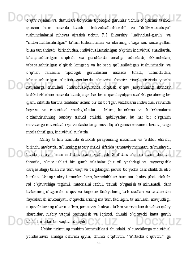 o‘quv   rejalari   va   dasturlari   bo‘yicha   tipologik   guruhlar   uchun   o‘qitishni   tashkil
qilishni   ham   nazarda   tutadi.   “Individuallashtirish”   va   “differentsiatsiya”
tushunchalarini   nihoyat   ajratish   uchun   P.I.   Sikorskiy   “individual-guruh”   va
“individuallashtirilgan”   ta’lim   tushunchalari   va   ularning   o‘ziga   xos   xususiyatlari
bilan tanishtiradi: birinchidan, individuallashtirilgan o‘qitish individual shakllarda,
tabaqalashtirilgan   o‘qitish   esa   guruhlarda   amalga   oshiriladi;   ikkinchidan,
tabaqalashtirilgan   o‘qitish   kengroq   va   ko‘proq   qo‘llaniladigan   tushunchadir.   va
o‘qitish   fanlarini   tipologik   guruhlashni   nazarda   tutadi,   uchinchidan,
tabaqalashtirilgan   o‘qitish   vositasida   o‘quvchi   shaxsini   rivojlantirishda   yaxshi
natijalarga   erishiladi.   Individual-guruhda   o‘qitish   o‘quv   jarayonining   shunday
tashkil etilishini nazarda tutadi, agar har bir o‘rganilayotgan sub’ekt guruhning bir
qismi sifatida barcha talabalar uchun bir xil bo‘lgan vazifalarni individual ravishda
bajarsa   va   individual   mashg‘ulotlar   -   bilim,   ko‘nikma   va   ko‘nikmalarni
o‘zlashtirishning   bunday   tashkil   etilishi.   qobiliyatlar,   bu   har   bir   o‘rganish
mavzusiga individual reja va dasturlarga muvofiq o‘rganish imkonini beradi, unga
moslashtirilgan, individual sur’atda. 
Milliy   ta’lim   tizimida   didaktik   jarayonning   mazmuni   va   tashkil   etilishi,
birinchi navbatda, ta’limning asosiy shakli sifatida jamoaviy mehnatni ta’minlaydi,
bunda   asosiy   o‘rinni   sinf-dars   tizimi   egallaydi.   Sinf-dars   o‘qitish   tizimi   shundan
iboratki,   o‘quv   ishlari   bir   guruh   talabalar   (bir   xil   yoshdagi   va   tayyorgarlik
darajasidagi) bilan ma’lum vaqt va belgilangan jadval bo‘yicha dars shaklida olib
boriladi. Uning ijobiy tomonlari ham, kamchiliklari ham bor. Ijobiy jihat: etakchi
rol   o‘qituvchiga   tegishli,   materialni   izchil,   tizimli   o‘rganish   ta’minlanadi,   dars
turlarining   o‘zgarishi,   o‘quv   va   kognitiv   faoliyatning   turli   usullari   va   usullaridan
foydalanish imkoniyati, o‘quvchilarning ma’lum faolligini ta’minlash, mavjudligi.
o‘quvchilarning o‘zaro ta’lim, jamoaviy faoliyat, ta’lim va rivojlanish uchun qulay
sharoitlar;   nisbiy   vaqtni   boshqarish   va   iqtisod,   chunki   o‘qituvchi   katta   guruh
talabalari bilan bir vaqtda ishlaydi.
  Ushbu tizimning muhim kamchiliklari shundaki, o‘quvchilarga individual
yondashuvni   amalga   oshirish   qiyin,   chunki   o‘qituvchi   ‘‘o‘rtacha   o‘quvchi’’   ga
18 