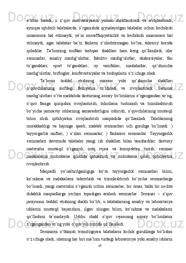 e’tibor   beradi,   u   o‘quv   motivatsiyasini   yomon   shakllantiradi   va   rivojlantiradi,
ayniqsa iqtidorli talabalarda; o‘rganishda qiynalayotgan talabalar uchun kechikish
muammosi   hal   etilmaydi,   ya’ni   muvaffaqiyatsizlik   va   kechikish   muammosi   hal
etilmaydi,   agar   talabalar   ba’zi   fanlarni   o‘zlashtirmagan   bo‘lsa,   takroriy   kursda
qoladilar.   Ta’limning   sinfdan   tashqari   shakllari   ham   keng   qo‘llaniladi,   ular
seminarlar,   amaliy   mashg‘ulotlar,   fakultiv   mashg‘ulotlar,   ekskursiyalar,   fan
to‘garaklari,   sport   to‘garaklari,   uy   vazifalari,   maslahatlar,   qo‘shimcha
mashg‘ulotlar, brifinglar, konferentsiyalar va boshqalarni o‘z ichiga oladi. 
Ta’limni   tashkil   etishning   maxsus   yoki   qo‘shimcha   shakllari
o‘quvchilarning   sinfdagi   faoliyatini   to‘ldiradi   va   rivojlantiradi.   Seminar
mashg‘ulotlari o‘rta maktabda dasturning asosiy bo‘limlarini o‘rgangandan so‘ng,
o‘quv   faniga   qiziqishni   rivojlantirish,   bilimlarni   tushunish   va   tizimlashtirish
bo‘yicha   jamoaviy   ishlarning   samaradorligini   oshirish,   o‘quvchilarning   mustaqil
bilim   olish   qobiliyatini   rivojlantirish   maqsadida   qo‘llaniladi.   Talablarning
murakkabligi   va   hajmiga   qarab,   maktab   seminarlari   uch   guruhga   bo‘linadi:   )
tayyorgarlik   sinflari;   )   o‘zlari   seminarlar;   )   fanlararo   seminarlar.   Tayyorgarlik
seminarlari   davomida   talabalar   yangi   ish   shakllari   bilan   tanishadilar;   dasturiy
materialni   mustaqil   o‘rganish,   nutq   rejasi   va   konspektini   tuzish,   seminar
masalalarini   muhokama   qilishda   qatnashish   va   muhokama   qilish   qobiliyatini
rivojlantirish. 
Maqsadli   yo‘naltirilganligiga   ko‘ra   tayyorgarlik   seminarlari   bilim,
ko‘nikma   va   malakalarni   takrorlash   va   tizimlashtirish   bo‘yicha   seminarlarga
bo‘linadi; yangi materialni o‘rganish uchun seminarlar; bir emas, balki bir nechta
didaktik   maqsadlarga   yechim   topadigan   aralash   seminarlar.   Seminar   –   o‘quv
jarayonini   tashkil   etishning   shakli   bo‘lib,   u   talabalarning   amaliy   va   laboratoriya
ishlarini   mustaqil   bajarishini,   ilgari   olingan   bilim,   ko‘nikma   va   malakalarni
qo‘llashini   ta’minlaydi.   Ushbu   shakl   o‘quv   rejasining   asosiy   bo‘limlarini
o‘rgangandan so‘ng yoki o‘quv yili oxirida qo‘llaniladi. 
Seminarni   o‘tkazish   texnologiyasi   talabalarni   kichik   guruhlarga   bo‘lishni
o‘z ichiga oladi, ularning har biri ma’lum turdagi laboratoriya yoki amaliy ishlarni
19 