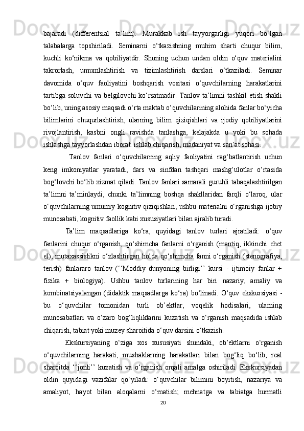 bajaradi   (differentsial   ta’lim).   Murakkab   ish   tayyorgarligi   yuqori   bo‘lgan
talabalarga   topshiriladi.   Seminarni   o‘tkazishning   muhim   sharti   chuqur   bilim,
kuchli   ko‘nikma   va   qobiliyatdir.   Shuning   uchun   undan   oldin   o‘quv   materialini
takrorlash,   umumlashtirish   va   tizimlashtirish   darslari   o‘tkaziladi.   Seminar
davomida   o‘quv   faoliyatini   boshqarish   vositasi   o‘quvchilarning   harakatlarini
tartibga  soluvchi   va  belgilovchi  ko‘rsatmadir.  Tanlov  ta’limni  tashkil   etish  shakli
bo‘lib, uning asosiy maqsadi o‘rta maktab o‘quvchilarining alohida fanlar bo‘yicha
bilimlarini   chuqurlashtirish,   ularning   bilim   qiziqishlari   va   ijodiy   qobiliyatlarini
rivojlantirish,   kasbni   ongli   ravishda   tanlashga,   kelajakda   u   yoki   bu   sohada
ishlashga tayyorlashdan iborat. ishlab chiqarish, madaniyat va san’at sohasi.
  Tanlov   fanlari   o‘quvchilarning   aqliy   faoliyatini   rag‘batlantirish   uchun
keng   imkoniyatlar   yaratadi,   dars   va   sinfdan   tashqari   mashg‘ulotlar   o‘rtasida
bog‘lovchi bo‘lib xizmat qiladi. Tanlov fanlari samarali guruhli tabaqalashtirilgan
ta’limni   ta’minlaydi,   chunki   ta’limning   boshqa   shakllaridan   farqli   o‘laroq,   ular
o‘quvchilarning umumiy kognitiv qiziqishlari, ushbu materialni o‘rganishga ijobiy
munosabati, kognitiv faollik kabi xususiyatlari bilan ajralib turadi. 
Ta’lim   maqsadlariga   ko‘ra,   quyidagi   tanlov   turlari   ajratiladi:   o‘quv
fanlarini   chuqur   o‘rganish,   qo‘shimcha   fanlarni   o‘rganish   (mantiq,   ikkinchi   chet
el), mutaxassislikni  o‘zlashtirgan holda qo‘shimcha  fanni o‘rganish (stenografiya,
terish)   fanlararo   tanlov   (‘‘Moddiy   dunyoning   birligi’’   kursi   -   ijtimoiy   fanlar   +
fizika   +   biologiya).   Ushbu   tanlov   turlarining   har   biri   nazariy,   amaliy   va
kombinatsiyalangan   (didaktik   maqsadlarga   ko‘ra)   bo‘linadi.   O‘quv   ekskursiyasi   -
bu   o‘quvchilar   tomonidan   turli   ob’ektlar,   voqelik   hodisalari,   ularning
munosabatlari   va   o‘zaro   bog‘liqliklarini   kuzatish   va   o‘rganish   maqsadida   ishlab
chiqarish, tabiat yoki muzey sharoitida o‘quv darsini o‘tkazish. 
Ekskursiyaning   o‘ziga   xos   xususiyati   shundaki,   ob’ektlarni   o‘rganish
o‘quvchilarning   harakati,   mushaklarning   harakatlari   bilan   bog‘liq   bo‘lib,   real
sharoitda   ‘‘jonli’’   kuzatish   va   o‘rganish   orqali   amalga   oshiriladi.   Ekskursiyadan
oldin   quyidagi   vazifalar   qo‘yiladi:   o‘quvchilar   bilimini   boyitish,   nazariya   va
amaliyot,   hayot   bilan   aloqalarni   o‘rnatish;   mehnatga   va   tabiatga   hurmatli
20 