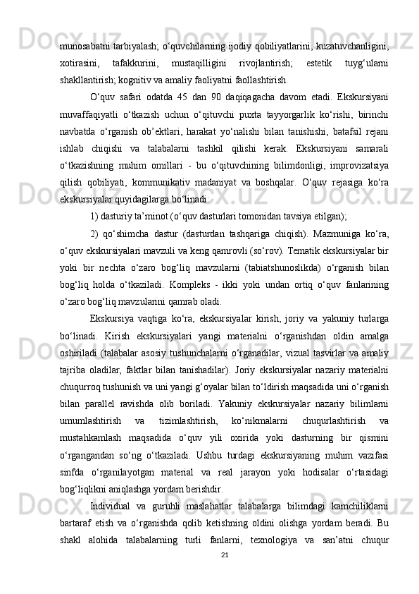 munosabatni tarbiyalash; o‘quvchilarning ijodiy qobiliyatlarini, kuzatuvchanligini,
xotirasini,   tafakkurini,   mustaqilligini   rivojlantirish;   estetik   tuyg‘ularni
shakllantirish; kognitiv va amaliy faoliyatni faollashtirish. 
O‘quv   safari   odatda   45   dan   90   daqiqagacha   davom   etadi.   Ekskursiyani
muvaffaqiyatli   o‘tkazish   uchun   o‘qituvchi   puxta   tayyorgarlik   ko‘rishi,   birinchi
navbatda   o‘rganish   ob’ektlari,   harakat   yo‘nalishi   bilan   tanishishi,   batafsil   rejani
ishlab   chiqishi   va   talabalarni   tashkil   qilishi   kerak.   Ekskursiyani   samarali
o‘tkazishning   muhim   omillari   -   bu   o‘qituvchining   bilimdonligi,   improvizatsiya
qilish   qobiliyati,   kommunikativ   madaniyat   va   boshqalar.   O‘quv   rejasiga   ko‘ra
ekskursiyalar quyidagilarga bo‘linadi: 
1) dasturiy ta’minot (o‘quv dasturlari tomonidan tavsiya etilgan); 
2)   qo‘shimcha   dastur   (dasturdan   tashqariga   chiqish).   Mazmuniga   ko‘ra,
o‘quv ekskursiyalari mavzuli va keng qamrovli (so‘rov). Tematik ekskursiyalar bir
yoki   bir   nechta   o‘zaro   bog‘liq   mavzularni   (tabiatshunoslikda)   o‘rganish   bilan
bog‘liq   holda   o‘tkaziladi.   Kompleks   -   ikki   yoki   undan   ortiq   o‘quv   fanlarining
o‘zaro bog‘liq mavzularini qamrab oladi. 
Ekskursiya   vaqtiga   ko‘ra,   ekskursiyalar   kirish,   joriy   va   yakuniy   turlarga
bo‘linadi.   Kirish   ekskursiyalari   yangi   materialni   o‘rganishdan   oldin   amalga
oshiriladi   (talabalar   asosiy   tushunchalarni   o‘rganadilar,   vizual   tasvirlar   va   amaliy
tajriba   oladilar,   faktlar   bilan   tanishadilar).   Joriy   ekskursiyalar   nazariy   materialni
chuqurroq tushunish va uni yangi g‘oyalar bilan to‘ldirish maqsadida uni o‘rganish
bilan   parallel   ravishda   olib   boriladi.   Yakuniy   ekskursiyalar   nazariy   bilimlarni
umumlashtirish   va   tizimlashtirish,   ko‘nikmalarni   chuqurlashtirish   va
mustahkamlash   maqsadida   o‘quv   yili   oxirida   yoki   dasturning   bir   qismini
o‘rgangandan   so‘ng   o‘tkaziladi.   Ushbu   turdagi   ekskursiyaning   muhim   vazifasi
sinfda   o‘rganilayotgan   material   va   real   jarayon   yoki   hodisalar   o‘rtasidagi
bog‘liqlikni aniqlashga yordam berishdir. 
Individual   va   guruhli   maslahatlar   talabalarga   bilimdagi   kamchiliklarni
bartaraf   etish   va   o‘rganishda   qolib   ketishning   oldini   olishga   yordam   beradi.   Bu
shakl   alohida   talabalarning   turli   fanlarni,   texnologiya   va   san’atni   chuqur
21 