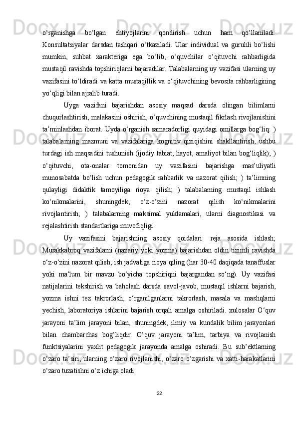 o‘rganishga   bo‘lgan   ehtiyojlarini   qondirish   uchun   ham   qo‘llaniladi.
Konsultatsiyalar   darsdan   tashqari   o‘tkaziladi.   Ular   individual   va   guruhli   bo‘lishi
mumkin,   suhbat   xarakteriga   ega   bo‘lib,   o‘quvchilar   o‘qituvchi   rahbarligida
mustaqil ravishda topshiriqlarni bajaradilar. Talabalarning uy vazifasi ularning uy
vazifasini to‘ldiradi va katta mustaqillik va o‘qituvchining bevosita rahbarligining
yo‘qligi bilan ajralib turadi. 
Uyga   vazifani   bajarishdan   asosiy   maqsad   darsda   olingan   bilimlarni
chuqurlashtirish, malakasini oshirish, o‘quvchining mustaqil fikrlash rivojlanishini
ta’minlashdan   iborat.   Uyda  o‘rganish   samaradorligi   quyidagi   omillarga   bog‘liq:   )
talabalarning   mazmuni   va   vazifalariga   kognitiv   qiziqishini   shakllantirish,   ushbu
turdagi  ish maqsadini  tushunish (ijodiy tabiat, hayot, amaliyot  bilan bog‘liqlik); )
o‘qituvchi,   ota-onalar   tomonidan   uy   vazifasini   bajarishga   mas’uliyatli
munosabatda   bo‘lish   uchun   pedagogik   rahbarlik   va   nazorat   qilish;   )   ta’limning
qulayligi   didaktik   tamoyiliga   rioya   qilish;   )   talabalarning   mustaqil   ishlash
ko‘nikmalarini,   shuningdek,   o‘z-o‘zini   nazorat   qilish   ko‘nikmalarini
rivojlantirish;   )   talabalarning   maksimal   yuklamalari,   ularni   diagnostikasi   va
rejalashtirish standartlariga muvofiqligi. 
Uy   vazifasini   bajarishning   asosiy   qoidalari:   reja   asosida   ishlash;
Murakkabroq   vazifalarni   (nazariy   yoki   yozma)   bajarishdan   oldin   tizimli   ravishda
o‘z-o‘zini nazorat qilish; ish jadvaliga rioya qiling (har 30-40 daqiqada tanaffuslar
yoki   ma’lum   bir   mavzu   bo‘yicha   topshiriqni   bajargandan   so‘ng).   Uy   vazifasi
natijalarini   tekshirish   va   baholash   darsda   savol-javob,   mustaqil   ishlarni   bajarish,
yozma   ishni   tez   takrorlash,   o‘rganilganlarni   takrorlash,   masala   va   mashqlarni
yechish,   laboratoriya   ishlarini   bajarish   orqali   amalga   oshiriladi.   xulosalar   O‘quv
jarayoni   ta’lim   jarayoni   bilan,   shuningdek,   ilmiy   va   kundalik   bilim   jarayonlari
bilan   chambarchas   bog‘liqdir.   O‘quv   jarayoni   ta’lim,   tarbiya   va   rivojlanish
funktsiyalarini   yaxlit   pedagogik   jarayonda   amalga   oshiradi.   Bu   sub’ektlarning
o‘zaro   ta’siri,   ularning   o‘zaro   rivojlanishi,   o‘zaro   o‘zgarishi   va   xatti-harakatlarini
o‘zaro tuzatishni o‘z ichiga oladi. 
22 