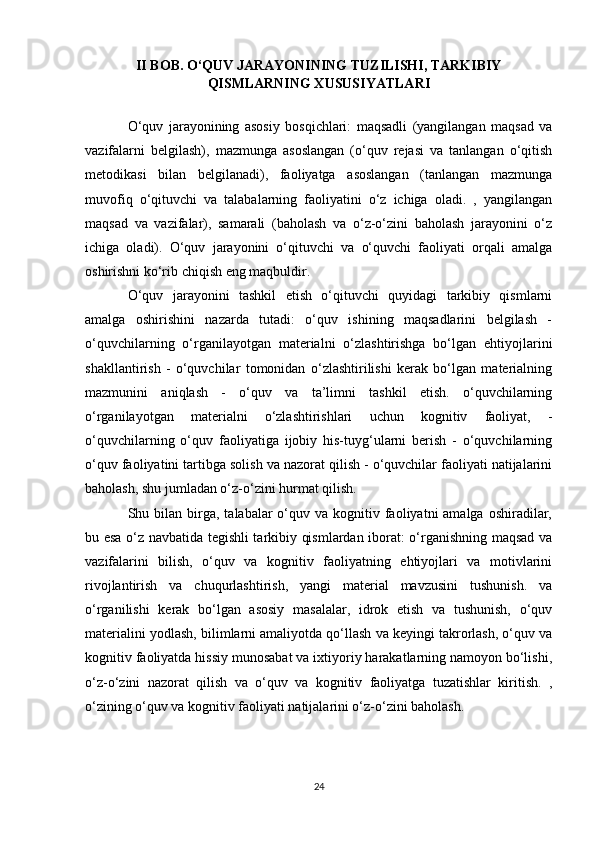 II BOB. O‘QUV JARAYONINING TUZILISHI, TARKIBIY
QISMLARNING XUSUSIYATLARI
O‘quv   jarayonining   asosiy   bosqichlari:   maqsadli   (yangilangan   maqsad   va
vazifalarni   belgilash),   mazmunga   asoslangan   (o‘quv   rejasi   va   tanlangan   o‘qitish
metodikasi   bilan   belgilanadi),   faoliyatga   asoslangan   (tanlangan   mazmunga
muvofiq   o‘qituvchi   va   talabalarning   faoliyatini   o‘z   ichiga   oladi.   ,   yangilangan
maqsad   va   vazifalar),   samarali   (baholash   va   o‘z-o‘zini   baholash   jarayonini   o‘z
ichiga   oladi).   O‘quv   jarayonini   o‘qituvchi   va   o‘quvchi   faoliyati   orqali   amalga
oshirishni ko‘rib chiqish eng maqbuldir.
O‘quv   jarayonini   tashkil   etish   o‘qituvchi   quyidagi   tarkibiy   qismlarni
amalga   oshirishini   nazarda   tutadi:   o‘quv   ishining   maqsadlarini   belgilash   -
o‘quvchilarning   o‘rganilayotgan   materialni   o‘zlashtirishga   bo‘lgan   ehtiyojlarini
shakllantirish   -   o‘quvchilar   tomonidan   o‘zlashtirilishi   kerak   bo‘lgan   materialning
mazmunini   aniqlash   -   o‘quv   va   ta’limni   tashkil   etish.   o‘quvchilarning
o‘rganilayotgan   materialni   o‘zlashtirishlari   uchun   kognitiv   faoliyat,   -
o‘quvchilarning   o‘quv   faoliyatiga   ijobiy   his-tuyg‘ularni   berish   -   o‘quvchilarning
o‘quv faoliyatini tartibga solish va nazorat qilish - o‘quvchilar faoliyati natijalarini
baholash, shu jumladan o‘z-o‘zini hurmat qilish.
Shu bilan  birga,  talabalar  o‘quv va  kognitiv faoliyatni  amalga  oshiradilar,
bu esa o‘z navbatida tegishli tarkibiy qismlardan iborat: o‘rganishning maqsad va
vazifalarini   bilish,   o‘quv   va   kognitiv   faoliyatning   ehtiyojlari   va   motivlarini
rivojlantirish   va   chuqurlashtirish,   yangi   material   mavzusini   tushunish.   va
o‘rganilishi   kerak   bo‘lgan   asosiy   masalalar,   idrok   etish   va   tushunish,   o‘quv
materialini yodlash, bilimlarni amaliyotda qo‘llash va keyingi takrorlash, o‘quv va
kognitiv faoliyatda hissiy munosabat va ixtiyoriy harakatlarning namoyon bo‘lishi,
o‘z-o‘zini   nazorat   qilish   va   o‘quv   va   kognitiv   faoliyatga   tuzatishlar   kiritish.   ,
o‘zining o‘quv va kognitiv faoliyati natijalarini o‘z-o‘zini baholash.
24 