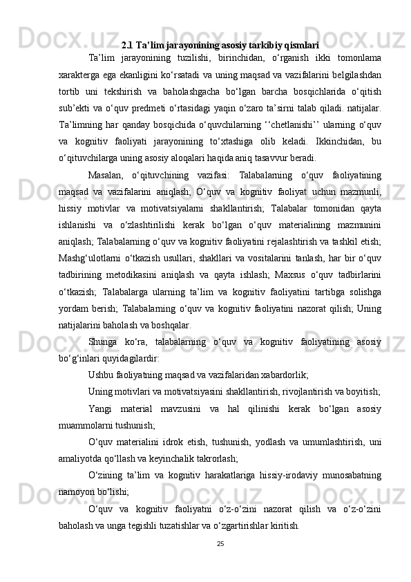 2.1 Ta’lim jarayonining asosiy tarkibiy qismlari
Ta’lim   jarayonining   tuzilishi,   birinchidan,   o‘rganish   ikki   tomonlama
xarakterga ega ekanligini ko‘rsatadi va uning maqsad va vazifalarini belgilashdan
tortib   uni   tekshirish   va   baholashgacha   bo‘lgan   barcha   bosqichlarida   o‘qitish
sub’ekti va o‘quv predmeti o‘rtasidagi  yaqin o‘zaro ta’sirni talab qiladi. natijalar.
Ta’limning   har   qanday   bosqichida   o‘quvchilarning   ‘‘chetlanishi’’   ularning   o‘quv
va   kognitiv   faoliyati   jarayonining   to‘xtashiga   olib   keladi.   Ikkinchidan,   bu
o‘qituvchilarga uning asosiy aloqalari haqida aniq tasavvur beradi. 
Masalan,   o‘qituvchining   vazifasi:   Talabalarning   o‘quv   faoliyatining
maqsad   va   vazifalarini   aniqlash;   O‘quv   va   kognitiv   faoliyat   uchun   mazmunli,
hissiy   motivlar   va   motivatsiyalarni   shakllantirish;   Talabalar   tomonidan   qayta
ishlanishi   va   o‘zlashtirilishi   kerak   bo‘lgan   o‘quv   materialining   mazmunini
aniqlash; Talabalarning o‘quv va kognitiv faoliyatini rejalashtirish va tashkil etish;
Mashg‘ulotlarni   o‘tkazish   usullari,   shakllari   va   vositalarini   tanlash,   har   bir   o‘quv
tadbirining   metodikasini   aniqlash   va   qayta   ishlash;   Maxsus   o‘quv   tadbirlarini
o‘tkazish;   Talabalarga   ularning   ta’lim   va   kognitiv   faoliyatini   tartibga   solishga
yordam   berish;   Talabalarning   o‘quv   va   kognitiv   faoliyatini   nazorat   qilish;   Uning
natijalarini baholash va boshqalar. 
Shunga   ko‘ra,   talabalarning   o‘quv   va   kognitiv   faoliyatining   asosiy
bo‘g‘inlari quyidagilardir: 
Ushbu faoliyatning maqsad va vazifalaridan xabardorlik; 
Uning motivlari va motivatsiyasini shakllantirish, rivojlantirish va boyitish;
Yangi   material   mavzusini   va   hal   qilinishi   kerak   bo‘lgan   asosiy
muammolarni tushunish; 
O‘quv   materialini   idrok   etish,   tushunish,   yodlash   va   umumlashtirish,   uni
amaliyotda qo‘llash va keyinchalik takrorlash; 
O‘zining   ta’lim   va   kognitiv   harakatlariga   hissiy-irodaviy   munosabatning
namoyon bo‘lishi; 
O‘quv   va   kognitiv   faoliyatni   o‘z-o‘zini   nazorat   qilish   va   o‘z-o‘zini
baholash va unga tegishli tuzatishlar va o‘zgartirishlar kiritish. 
25 