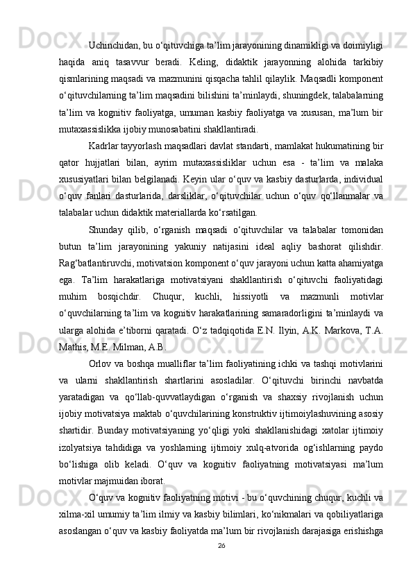 Uchinchidan, bu o‘qituvchiga ta’lim jarayonining dinamikligi va doimiyligi
haqida   aniq   tasavvur   beradi.   Keling,   didaktik   jarayonning   alohida   tarkibiy
qismlarining maqsadi va mazmunini qisqacha tahlil qilaylik. Maqsadli komponent
o‘qituvchilarning ta’lim maqsadini bilishini ta’minlaydi, shuningdek, talabalarning
ta’lim   va   kognitiv   faoliyatga,   umuman   kasbiy   faoliyatga   va   xususan,   ma’lum   bir
mutaxassislikka ijobiy munosabatini shakllantiradi. 
Kadrlar tayyorlash maqsadlari davlat standarti, mamlakat hukumatining bir
qator   hujjatlari   bilan,   ayrim   mutaxassisliklar   uchun   esa   -   ta’lim   va   malaka
xususiyatlari bilan belgilanadi. Keyin ular o‘quv va kasbiy dasturlarda, individual
o‘quv   fanlari   dasturlarida,   darsliklar,   o‘qituvchilar   uchun   o‘quv   qo‘llanmalar   va
talabalar uchun didaktik materiallarda ko‘rsatilgan. 
Shunday   qilib,   o‘rganish   maqsadi   o‘qituvchilar   va   talabalar   tomonidan
butun   ta’lim   jarayonining   yakuniy   natijasini   ideal   aqliy   bashorat   qilishdir.
Rag‘batlantiruvchi, motivatsion komponent o‘quv jarayoni uchun katta ahamiyatga
ega.   Ta’lim   harakatlariga   motivatsiyani   shakllantirish   o‘qituvchi   faoliyatidagi
muhim   bosqichdir.   Chuqur,   kuchli,   hissiyotli   va   mazmunli   motivlar
o‘quvchilarning ta’lim  va  kognitiv harakatlarining samaradorligini  ta’minlaydi  va
ularga alohida e’tiborni qaratadi. O‘z tadqiqotida E.N. Ilyin, A.K. Markova, T.A.
Mathis, M.E. Milman, A.B. 
Orlov va boshqa mualliflar ta’lim faoliyatining ichki va tashqi  motivlarini
va   ularni   shakllantirish   shartlarini   asosladilar.   O‘qituvchi   birinchi   navbatda
yaratadigan   va   qo‘llab-quvvatlaydigan   o‘rganish   va   shaxsiy   rivojlanish   uchun
ijobiy motivatsiya maktab o‘quvchilarining konstruktiv ijtimoiylashuvining asosiy
shartidir.   Bunday   motivatsiyaning   yo‘qligi   yoki   shakllanishidagi   xatolar   ijtimoiy
izolyatsiya   tahdidiga   va   yoshlarning   ijtimoiy   xulq-atvorida   og‘ishlarning   paydo
bo‘lishiga   olib   keladi.   O‘quv   va   kognitiv   faoliyatning   motivatsiyasi   ma’lum
motivlar majmuidan iborat. 
O‘quv va kognitiv faoliyatning motivi - bu o‘quvchining chuqur, kuchli va
xilma-xil umumiy ta’lim ilmiy va kasbiy bilimlari, ko‘nikmalari va qobiliyatlariga
asoslangan o‘quv va kasbiy faoliyatda ma’lum bir rivojlanish darajasiga erishishga
26 