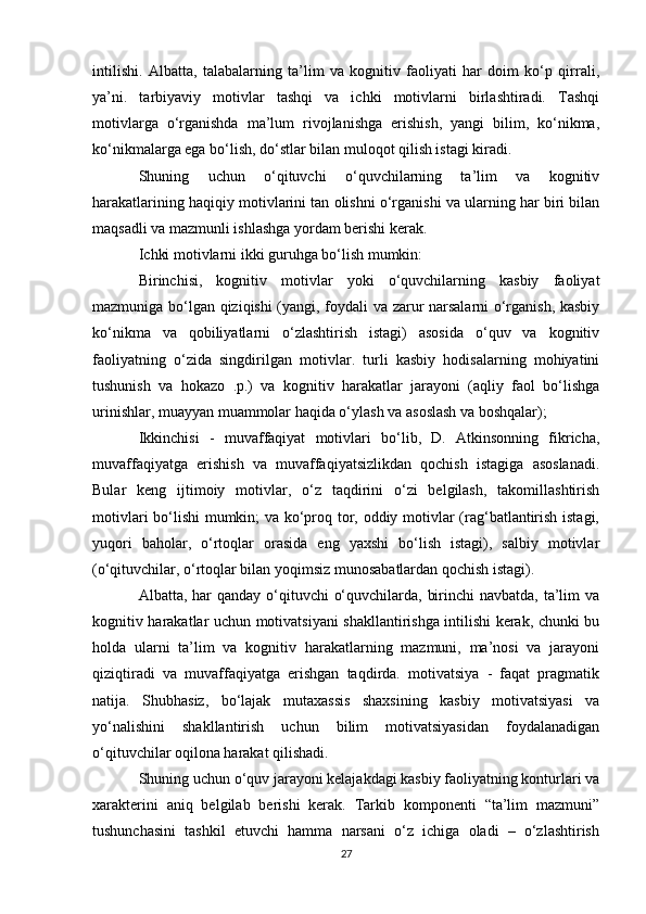 intilishi.   Albatta,   talabalarning   ta’lim   va   kognitiv   faoliyati   har   doim   ko‘p   qirrali,
ya’ni.   tarbiyaviy   motivlar   tashqi   va   ichki   motivlarni   birlashtiradi.   Tashqi
motivlarga   o‘rganishda   ma’lum   rivojlanishga   erishish,   yangi   bilim,   ko‘nikma,
ko‘nikmalarga ega bo‘lish, do‘stlar bilan muloqot qilish istagi kiradi. 
Shuning   uchun   o‘qituvchi   o‘quvchilarning   ta’lim   va   kognitiv
harakatlarining haqiqiy motivlarini tan olishni o‘rganishi va ularning har biri bilan
maqsadli va mazmunli ishlashga yordam berishi kerak. 
Ichki motivlarni ikki guruhga bo‘lish mumkin: 
Birinchisi,   kognitiv   motivlar   yoki   o‘quvchilarning   kasbiy   faoliyat
mazmuniga bo‘lgan qiziqishi (yangi, foydali va zarur narsalarni o‘rganish, kasbiy
ko‘nikma   va   qobiliyatlarni   o‘zlashtirish   istagi)   asosida   o‘quv   va   kognitiv
faoliyatning   o‘zida   singdirilgan   motivlar.   turli   kasbiy   hodisalarning   mohiyatini
tushunish   va   hokazo   .p.)   va   kognitiv   harakatlar   jarayoni   (aqliy   faol   bo‘lishga
urinishlar, muayyan muammolar haqida o‘ylash va asoslash va boshqalar); 
Ikkinchisi   -   muvaffaqiyat   motivlari   bo‘lib,   D.   Atkinsonning   fikricha,
muvaffaqiyatga   erishish   va   muvaffaqiyatsizlikdan   qochish   istagiga   asoslanadi.
Bular   keng   ijtimoiy   motivlar,   o‘z   taqdirini   o‘zi   belgilash,   takomillashtirish
motivlari bo‘lishi mumkin; va ko‘proq tor, oddiy motivlar (rag‘batlantirish istagi,
yuqori   baholar,   o‘rtoqlar   orasida   eng   yaxshi   bo‘lish   istagi),   salbiy   motivlar
(o‘qituvchilar, o‘rtoqlar bilan yoqimsiz munosabatlardan qochish istagi). 
Albatta, har  qanday o‘qituvchi  o‘quvchilarda, birinchi  navbatda, ta’lim va
kognitiv harakatlar uchun motivatsiyani shakllantirishga intilishi kerak, chunki bu
holda   ularni   ta’lim   va   kognitiv   harakatlarning   mazmuni,   ma’nosi   va   jarayoni
qiziqtiradi   va   muvaffaqiyatga   erishgan   taqdirda.   motivatsiya   -   faqat   pragmatik
natija.   Shubhasiz,   bo‘lajak   mutaxassis   shaxsining   kasbiy   motivatsiyasi   va
yo‘nalishini   shakllantirish   uchun   bilim   motivatsiyasidan   foydalanadigan
o‘qituvchilar oqilona harakat qilishadi. 
Shuning uchun o‘quv jarayoni kelajakdagi kasbiy faoliyatning konturlari va
xarakterini   aniq   belgilab   berishi   kerak.   Tarkib   komponenti   “ta’lim   mazmuni”
tushunchasini   tashkil   etuvchi   hamma   narsani   o‘z   ichiga   oladi   –   o‘zlashtirish
27 