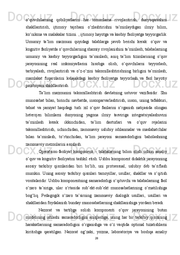 o‘quvchilarning   qobiliyatlarini   har   tomonlama   rivojlantirish,   dunyoqarashini
shakllantirish,   ijtimoiy   tajribani   o‘zlashtirishni   ta’minlaydigan   ilmiy   bilim,
ko‘nikma va malakalar tizimi. , ijtimoiy hayotga va kasbiy faoliyatga tayyorgarlik.
Umumiy   ta’lim   mazmuni   quyidagi   talablarga   javob   berishi   kerak:   o‘quv   va
kognitiv faoliyatda o‘quvchilarning shaxsiy rivojlanishini ta’minlash; talabalarning
umumiy   va   kasbiy   tayyorgarligini   ta’minlash;   aniq   ta’lim   tizimlarining   o‘quv
jarayonining   real   imkoniyatlarini   hisobga   olish;   o‘quvchilarni   tayyorlash,
tarbiyalash,   rivojlantirish   va   o‘z-o‘zini   takomillashtirishning   birligini   ta’minlash;
mamlakat   fuqarolarini   kelajakdagi   kasbiy   faoliyatga   tayyorlash   va   faol   hayotiy
pozitsiyani shakllantirish. 
Ta’lim   mazmunini   takomillashtirish   davlatning   ustuvor   vazifasidir.   Shu
munosabat   bilan,   birinchi   navbatda,   insonparvarlashtirish,   inson,   uning   tafakkuri,
tabiat   va   jamiyat   haqidagi   turli   xil   o‘quv   fanlarini   o‘rganish   natijasida   olingan
heterojen   bilimlarni   dunyoning   yagona   ilmiy   tasviriga   integratsiyalashuvini
ta’minlash   kerak.   ikkinchidan,   ta’lim   dasturlari   va   o‘quv   rejalarini
takomillashtirish,   uchinchidan,   zamonaviy   uslubiy   ishlanmalar   va   maslahatchilar
bilan   ta’minlash,   to‘rtinchidan,   ta’lim   jarayoni   samaradorligini   baholashning
zamonaviy mezonlarini asoslash. 
Operatsion-faoliyat   komponenti   -   talabalarning   bilim   olish   uchun   amaliy
o‘quv va kognitiv faoliyatini tashkil etish. Ushbu komponent didaktik jarayonning
asosiy   tarkibiy   qismlaridan   biri   bo‘lib,   uni   protsessual,   uslubiy   deb   ta’riflash
mumkin.   Uning   asosiy   tarkibiy   qismlari   tamoyillar,   usullar,   shakllar   va   o‘qitish
vositalaridir. Ushbu komponentning samaradorligi o‘qituvchi va talabalarning faol
o‘zaro   ta’siriga,   ular   o‘rtasida   sub’ekt-sub’ekt   munosabatlarining   o‘rnatilishiga
bog‘liq.   Pedagogik   o‘zaro   ta’sirning   zamonaviy   dialogik   usullari,   usullari   va
shakllaridan foydalanish bunday munosabatlarning shakllanishiga yordam beradi. 
Nazorat   va   tartibga   solish   komponenti   o‘quv   jarayonining   butun
modelining   ishlashi   samaradorligini   aniqlashga,   uning   har   bir   tarkibiy   qismining
harakatlarining   samaradorligini   o‘rganishga   va   o‘z   vaqtida   optimal   tuzatishlarni
kiritishga   qaratilgan.   Nazorat   og‘zaki,   yozma,   laboratoriya   va   boshqa   amaliy
28 