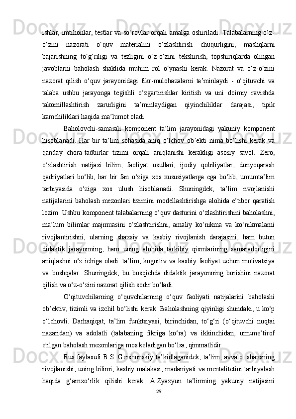 ishlar, imtihonlar, testlar  va so‘rovlar orqali  amalga oshiriladi. Talabalarning o‘z-
o‘zini   nazorati   o‘quv   materialini   o‘zlashtirish   chuqurligini,   mashqlarni
bajarishning   to‘g‘riligi   va   tezligini   o‘z-o‘zini   tekshirish,   topshiriqlarda   olingan
javoblarni   baholash   shaklida   muhim   rol   o‘ynashi   kerak.   Nazorat   va   o‘z-o‘zini
nazorat   qilish   o‘quv   jarayonidagi   fikr-mulohazalarni   ta’minlaydi   -   o‘qituvchi   va
talaba   ushbu   jarayonga   tegishli   o‘zgartirishlar   kiritish   va   uni   doimiy   ravishda
takomillashtirish   zarurligini   ta’minlaydigan   qiyinchiliklar   darajasi,   tipik
kamchiliklari haqida ma’lumot oladi. 
Baholovchi-samarali   komponent   ta’lim   jarayonidagi   yakuniy   komponent
hisoblanadi.   Har   bir   ta’lim   sohasida   aniq   o‘lchov   ob’ekti   nima   bo‘lishi   kerak   va
qanday   chora-tadbirlar   tizimi   orqali   aniqlanishi   kerakligi   asosiy   savol.   Zero,
o‘zlashtirish   natijasi   bilim,   faoliyat   usullari,   ijodiy   qobiliyatlar,   dunyoqarash
qadriyatlari   bo‘lib,   har   bir   fan   o‘ziga   xos   xususiyatlarga   ega   bo‘lib,   umumta’lim
tarbiyasida   o‘ziga   xos   ulush   hisoblanadi.   Shuningdek,   ta’lim   rivojlanishi
natijalarini   baholash   mezonlari   tizimini   modellashtirishga   alohida  e’tibor   qaratish
lozim. Ushbu komponent talabalarning o‘quv dasturini o‘zlashtirishini baholashni,
ma’lum   bilimlar   majmuasini   o‘zlashtirishni,   amaliy   ko‘nikma   va   ko‘nikmalarni
rivojlantirishni,   ularning   shaxsiy   va   kasbiy   rivojlanish   darajasini,   ham   butun
didaktik   jarayonning,   ham   uning   alohida   tarkibiy   qismlarining   samaradorligini
aniqlashni   o‘z   ichiga   oladi.  ta’lim,  kognitiv  va   kasbiy   faoliyat   uchun   motivatsiya
va   boshqalar.   Shuningdek,   bu   bosqichda   didaktik   jarayonning   borishini   nazorat
qilish va o‘z-o‘zini nazorat qilish sodir bo‘ladi. 
O‘qituvchilarning   o‘quvchilarning   o‘quv   faoliyati   natijalarini   baholashi
ob’ektiv, tizimli  va izchil  bo‘lishi  kerak. Baholashning  qiyinligi shundaki, u ko‘p
o‘lchovli.   Darhaqiqat,   ta’lim   funktsiyasi,   birinchidan,   to‘g‘ri   (o‘qituvchi   nuqtai
nazaridan)   va   adolatli   (talabaning   fikriga   ko‘ra)   va   ikkinchidan,   umume’tirof
etilgan baholash mezonlariga mos keladigan bo‘lsa, qimmatlidir. 
Rus   faylasufi   B.S.  Gershunskiy   ta’kidlaganidek,  ta’lim,  avvalo,  shaxsning
rivojlanishi, uning bilimi, kasbiy malakasi, madaniyati va mentalitetini tarbiyalash
haqida   g‘amxo‘rlik   qilishi   kerak.   A.Zyazyun   ta’limning   yakuniy   natijasini
29 