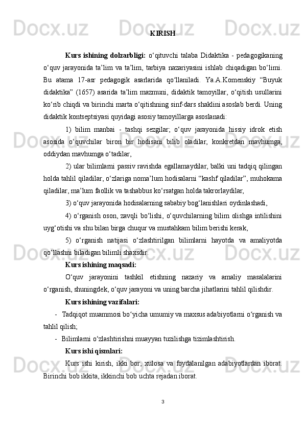 KIRISH
Kurs   ishining   dolzarbligi:   o‘qituvchi   talaba   Didaktika   -   pedagogikaning
o‘quv   jarayonida   ta’lim   va   ta’lim,   tarbiya   nazariyasini   ishlab   chiqadigan   bo‘limi.
Bu   atama   17-asr   pedagogik   asarlarida   qo llaniladi.   Ya.A.Komenskiy   “Buyukʻ
didaktika”   (1657)   asarida   ta’lim   mazmuni,   didaktik   tamoyillar,   o‘qitish   usullarini
ko‘rib chiqdi va birinchi marta o‘qitishning sinf-dars shaklini asoslab berdi. Uning
didaktik kontseptsiyasi quyidagi asosiy tamoyillarga asoslanadi: 
1)   bilim   manbai   -   tashqi   sezgilar;   o‘quv   jarayonida   hissiy   idrok   etish
asosida   o‘quvchilar   biron   bir   hodisani   bilib   oladilar,   konkretdan   mavhumga,
oddiydan mavhumga o‘tadilar,
2) ular bilimlarni passiv ravishda egallamaydilar, balki uni tadqiq qilingan
holda tahlil qiladilar, o‘zlariga noma’lum hodisalarni “kashf qiladilar”, muhokama
qiladilar, ma’lum faollik va tashabbus ko‘rsatgan holda takrorlaydilar, 
3) o‘quv jarayonida hodisalarning sababiy bog‘lanishlari oydinlashadi, 
4) o‘rganish oson, zavqli bo‘lishi, o‘quvchilarning bilim olishga intilishini
uyg‘otishi va shu bilan birga chuqur va mustahkam bilim berishi kerak, 
5)   o‘rganish   natijasi   o‘zlashtirilgan   bilimlarni   hayotda   va   amaliyotda
qo‘llashni biladigan bilimli shaxsdir. 
Kurs ishining maqsadi:  
O‘quv   jarayonini   tashkil   etishning   nazariy   va   amaliy   masalalarini
o‘rganish, shuningdek, o‘quv jarayoni va uning barcha jihatlarini tahlil qilishdir. 
Kurs ishining vazifalari: 
- Tadqiqot muammosi bo yicha umumiy va maxsus adabiyotlarni o rganish va	
ʻ ʻ
tahlil qilish;
- Bilimlarni o‘zlashtirishni muayyan tuzilishga tizimlashtirish.
Kurs ishi qismlari: 
Kurs   ishi   kirish,   ikki   bor,   xulosa   va   foydalanilgan   adabiyotlardan   iborat.
Birinchi bob ikkita, ikkinchi bob uchta rejadan iborat.
3 