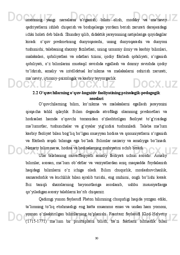 insonning   yangi   narsalarni   o‘rganish,   bilim   olish,   moddiy   va   ma’naviy
qadriyatlarni   ishlab   chiqarish   va   boshqalarga   yordam   berish   zarurati   darajasidagi
ichki holati deb biladi. Shunday qilib, didaktik jarayonning natijalariga quyidagilar
kiradi:   o‘quv   predmetining   dunyoqarashi,   uning   dunyoqarashi   va   dunyoni
tushunishi; talabaning shaxsiy fazilatlari; uning umumiy ilmiy va kasbiy bilimlari,
malakalari,   qobiliyatlari   va   odatlari   tizimi;   ijodiy   fikrlash   qobiliyati;   o‘rganish
qobiliyati,   o‘z   bilimlarini   mustaqil   ravishda   egallash   va   doimiy   ravishda   ijodiy
to‘ldirish,   amaliy   va   intellektual   ko‘nikma   va   malakalarni   oshirish   zarurati;
ma’naviy, ijtimoiy-psixologik va kasbiy tayyorgarlik. 
2.2 O‘quvchilarning o‘quv-kognitiv faoliyatining psixologik-pedagogik
asoslari
O‘quvchilarning   bilim,   ko‘nikma   va   malakalarni   egallash   jarayonini
qisqacha   tahlil   qilaylik.   Bilim   deganda   atrofdagi   olamning   predmetlari   va
hodisalari   hamda   o‘quvchi   tomonidan   o‘zlashtirilgan   faoliyat   to‘g‘risidagi
ma’lumotlar,   tushunchalar   va   g‘oyalar   yig‘indisi   tushuniladi.   Talaba   ma’lum
kasbiy faoliyat bilan bog‘liq bo‘lgan muayyan hodisa va qonuniyatlarni o‘rganish
va   fikrlash   orqali   bilimga   ega   bo‘ladi.   Bilimlar   nazariy   va   amaliyga   bo‘linadi.
Nazariy bilim narsa, hodisa va hodisalarning mohiyatini ochib beradi. 
Ular   talabaning   muvaffaqiyatli   amaliy   faoliyati   uchun   asosdir.   Amaliy
bilimlar,   asosan,   ma’lum   ob’ektlar   va   vaziyatlardan   aniq   maqsadda   foydalanish
haqidagi   bilimlarni   o‘z   ichiga   oladi.   Bilim   chuqurlik,   moslashuvchanlik,
samaradorlik   va   kuchlilik   bilan   ajralib   turishi,   eng   muhimi,   ongli   bo‘lishi   kerak.
Biz   taniqli   shaxslarning   bayonotlariga   asoslanib,   ushbu   xususiyatlarga
qo‘yiladigan asosiy talablarni ko‘rib chiqamiz. 
Qadimgi yunon faylasufi Platon bilimning chuqurligi haqida yozgan ediki,
ta’limning   to‘liq   etishmasligi   eng   katta   muammo   emas   va   undan   ham   yomoni,
yomon   o‘zlashtirilgan   bilimlarning   to‘planishi.   Frantsuz   faylasufi   Klod   Helvetiy
(1715-1771)   ma’lum   bir   printsiplarni   bilish,   ba’zi   faktlarni   bilmaslik   bilan
30 