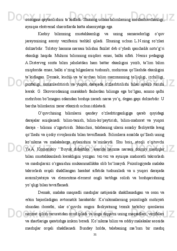 osongina qaytarilishini ta’kidladi. Shuning uchun bilimlarning moslashuvchanligi,
ayniqsa ekstremal sharoitlarda katta ahamiyatga ega. 
Kasbiy   bilimning   mustahkamligi   va   uning   samaradorligi   o‘quv
jarayonining   asosiy   vazifasini   tashkil   qiladi.   Shuning   uchun   L.N.ning   so‘zlari
dolzarbdir. Tolstoy hamma narsani bilishni fazilat deb o‘ylash qanchalik noto‘g‘ri
ekanligi   haqida.   Muhimi   bilimning   miqdori   emas,   balki   sifati.   Nemis   pedagogi
A.Disterveg   soxta   bilim   jaholatdan   ham   battar   ekanligini   yozib,   ta’lim   bilim
miqdorida emas, balki o‘zing bilganlarni tushunib, mohirona qo‘llashda ekanligini
ta’kidlagan.   Demak,   kuchli   va   ta’sirchan   bilim   mazmunning   to‘liqligi,   izchilligi,
puxtaligi,   umumlashtirish   va   yuqori   darajada   o‘zlashtirilishi   bilan   ajralib   turishi
kerak.   G.   Skovorodaning   murakkab   fanlardan   bilimga   ega   bo‘lgan,   ammo   qalbi
mehribon bo‘lmagan odamdan boshqa zararli narsa yo‘q, degan gapi dolzarbdir. U
barcha bilimlarini zarar etkazish uchun ishlatadi. 
O‘quvchining   bilimlarni   qanday   o‘zlashtirganligiga   qarab   quyidagi
darajalar   aniqlanadi:   bilim-tanish,   bilim-ko‘paytirish,   bilim-mahorat   va   yuqori
daraja   -   bilimni   o‘zgartirish.   Ikkinchisi,   talabaning   ularni   amaliy   faoliyatda   keng
qo‘llashi va ijodiy rivojlanishi bilan tavsiflanadi. Bilimlarni amalda qo‘llash uning
ko‘nikma   va   malakalarga   aylanishini   ta’minlaydi.   Shu   bois,   atoqli   o‘qituvchi
Ya.A.   Komenskiy   ‘‘Buyuk   didaktika’’   asarida   hamma   narsani   doimiy   mashqlar
bilan   mustahkamlash   kerakligini   yozgan:   tez-tez   va   ayniqsa   mahoratli   takrorlash
va mashqlarsiz o‘rganishni mukammallikka olib bo‘lmaydi. Psixologiyada malaka
takrorlash   orqali   shakllangan   harakat   sifatida   tushuniladi   va   u   yuqori   darajada
assimilyatsiya   va   elementma-element   ongli   tartibga   solish   va   boshqarishning
yo‘qligi bilan tavsiflanadi. 
Demak,   malaka   maqsadli   mashqlar   natijasida   shakllanadigan   va   oson   va
erkin   bajariladigan   avtomatik   harakatdir.   Ko‘nikmalarning   psixologik   mohiyati
shundan   iboratki,   ular   o‘quvchi   ongini   faoliyatning   texnik   tarkibiy   qismlarini
nazorat qilish zaruratidan ozod qiladi va unga diqqatni uning maqsadlari, vazifalari
va shartlariga qaratishga imkon beradi. Ko‘nikma bilim va oddiy malakalar asosida
mashqlar   orqali   shakllanadi.   Bunday   holda,   talabaning   ma’lum   bir   mashq
31 