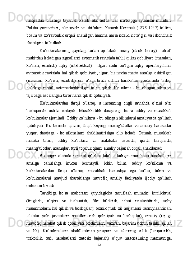 maqsadini   bilishiga   tayanish   kerak,   aks   holda   ular   matkapga   aylanishi   mumkin.
Polsha   yozuvchisi,   o‘qituvchi   va   shifokori   Yanush   Korchak   (1878-1942)   ta’lim,
bosim va zo‘ravonlik orqali erishilgan hamma narsa nozik, noto‘g‘ri va ishonchsiz
ekanligini ta’kidladi. 
Ko‘nikmalarning   quyidagi   turlari   ajratiladi:   hissiy   (idrok,   hissiy)   -   atrof-
muhitdan keladigan signallarni avtomatik ravishda tahlil qilish qobiliyati (masalan,
ko‘rish,   eshitish)   aqliy   (intellektual)   -   ilgari   sodir   bo‘lgan   aqliy   operatsiyalarni
avtomatik   ravishda   hal   qilish   qobiliyati;   ilgari   bir   necha   marta   amalga   oshirilgan
(masalan,   ko‘rish,   eshitish)   uni   o‘zgartirish   uchun   harakatlar   yordamida   tashqi
ob’ektga   mobil,  avtomatlashtirilgan   ta’sir   qilish.   Ko‘nikma   -   bu   olingan   bilim   va
tajribaga asoslangan biror narsa qilish qobiliyati. 
Ko‘nikmalardan   farqli   o‘laroq,   u   insonning   ongli   ravishda   o‘zini   o‘zi
boshqarishi   ostida   ishlaydi.   Murakkablik   darajasiga   ko‘ra   oddiy   va   murakkab
ko‘nikmalar ajratiladi. Oddiy ko‘nikma - bu olingan bilimlarni amaliyotda qo‘llash
qobiliyati.   Bu   birinchi   qadam,   faqat   keyingi   mashg‘ulotlar   va   amaliy   harakatlar
yuqori   darajaga   -   ko‘nikmalarni   shakllantirishga   olib   keladi.   Demak,   murakkab
malaka   bilim,   oddiy   ko‘nikma   va   malakalar   asosida,   qoida   tariqasida,
mashg‘ulotlar, mashqlar, turli topshiriqlarni amaliy bajarish orqali shakllanadi. 
Bu   ongni   alohida   nazorat   qilishni   talab   qiladigan   murakkab   harakatlarni
amalga   oshirishga   imkon   bermaydi,   lekin   bilim,   oddiy   ko‘nikma   va
ko‘nikmalardan   farqli   o‘laroq,   murakkab   tuzilishga   ega   bo‘lib,   bilim   va
ko‘nikmalarni   mavjud   sharoitlarga   muvofiq   amaliy   faoliyatda   ijodiy   qo‘llash
imkonini beradi. 
Tarkibiga   ko‘ra   mahoratni   quyidagicha   tasniflash   mumkin:   intellektual
(tinglash,   o‘qish   va   tushunish,   fikr   bildirish,   ishni   rejalashtirish,   aqliy
muammolarni hal qilish va boshqalar); texnik (turli xil hujjatlarni rasmiylashtirish,
talablar   yoki   javoblarni   shakllantirish   qobiliyati   va   boshqalar);   amaliy   (rejaga
muvofiq harakat qilish qobiliyati, xodimlarni vazifani bajarish uchun tashkil qilish
va   hk).   Ko‘nikmalarni   shakllantirish   jarayoni   va   ularning   sifati   (barqarorlik,
tezkorlik,   turli   harakatlarni   xatosiz   bajarish)   o‘quv   materialining   mazmuniga,
32 