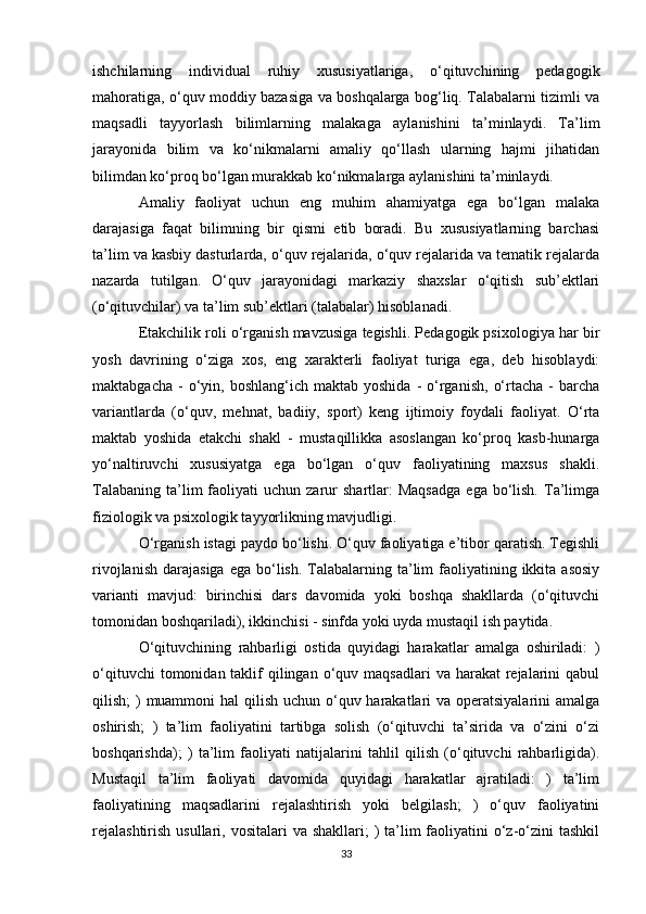 ishchilarning   individual   ruhiy   xususiyatlariga,   o‘qituvchining   pedagogik
mahoratiga, o‘quv moddiy bazasiga va boshqalarga bog‘liq. Talabalarni tizimli va
maqsadli   tayyorlash   bilimlarning   malakaga   aylanishini   ta’minlaydi.   Ta’lim
jarayonida   bilim   va   ko‘nikmalarni   amaliy   qo‘llash   ularning   hajmi   jihatidan
bilimdan ko‘proq bo‘lgan murakkab ko‘nikmalarga aylanishini ta’minlaydi. 
Amaliy   faoliyat   uchun   eng   muhim   ahamiyatga   ega   bo‘lgan   malaka
darajasiga   faqat   bilimning   bir   qismi   etib   boradi.   Bu   xususiyatlarning   barchasi
ta’lim va kasbiy dasturlarda, o‘quv rejalarida, o‘quv rejalarida va tematik rejalarda
nazarda   tutilgan.   O‘quv   jarayonidagi   markaziy   shaxslar   o‘qitish   sub’ektlari
(o‘qituvchilar) va ta’lim sub’ektlari (talabalar) hisoblanadi. 
Etakchilik roli o‘rganish mavzusiga tegishli. Pedagogik psixologiya har bir
yosh   davrining   o‘ziga   xos,   eng   xarakterli   faoliyat   turiga   ega,   deb   hisoblaydi:
maktabgacha  -  o‘yin,  boshlang‘ich  maktab  yoshida   -  o‘rganish,   o‘rtacha  -  barcha
variantlarda   (o‘quv,   mehnat,   badiiy,   sport)   keng   ijtimoiy   foydali   faoliyat.   O‘rta
maktab   yoshida   etakchi   shakl   -   mustaqillikka   asoslangan   ko‘proq   kasb-hunarga
yo‘naltiruvchi   xususiyatga   ega   bo‘lgan   o‘quv   faoliyatining   maxsus   shakli.
Talabaning   ta’lim  faoliyati   uchun  zarur  shartlar:  Maqsadga   ega  bo‘lish.   Ta’limga
fiziologik va psixologik tayyorlikning mavjudligi. 
O‘rganish istagi paydo bo‘lishi. O‘quv faoliyatiga e’tibor qaratish. Tegishli
rivojlanish  darajasiga  ega  bo‘lish.  Talabalarning  ta’lim  faoliyatining ikkita  asosiy
varianti   mavjud:   birinchisi   dars   davomida   yoki   boshqa   shakllarda   (o‘qituvchi
tomonidan boshqariladi), ikkinchisi - sinfda yoki uyda mustaqil ish paytida. 
O‘qituvchining   rahbarligi   ostida   quyidagi   harakatlar   amalga   oshiriladi:   )
o‘qituvchi   tomonidan taklif  qilingan  o‘quv  maqsadlari   va harakat   rejalarini   qabul
qilish; )  muammoni  hal qilish uchun o‘quv harakatlari va operatsiyalarini  amalga
oshirish;   )   ta’lim   faoliyatini   tartibga   solish   (o‘qituvchi   ta’sirida   va   o‘zini   o‘zi
boshqarishda);   )   ta’lim   faoliyati   natijalarini   tahlil   qilish   (o‘qituvchi   rahbarligida).
Mustaqil   ta’lim   faoliyati   davomida   quyidagi   harakatlar   ajratiladi:   )   ta’lim
faoliyatining   maqsadlarini   rejalashtirish   yoki   belgilash;   )   o‘quv   faoliyatini
rejalashtirish  usullari, vositalari  va shakllari;  )  ta’lim  faoliyatini  o‘z-o‘zini  tashkil
33 