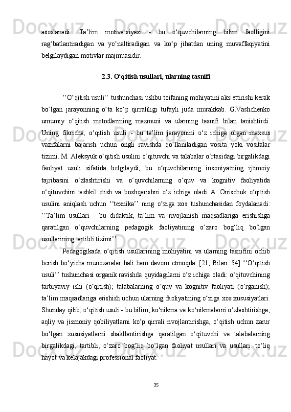 asoslanadi.   Ta’lim   motivatsiyasi   -   bu   o‘quvchilarning   bilim   faolligini
rag‘batlantiradigan   va   yo‘naltiradigan   va   ko‘p   jihatdan   uning   muvaffaqiyatini
belgilaydigan motivlar majmuasidir. 
2.3. O‘qitish usullari, ularning tasnifi
‘‘O‘qitish usuli’’ tushunchasi ushbu toifaning mohiyatini aks ettirishi kerak
bo‘lgan   jarayonning   o‘ta   ko‘p   qirraliligi   tufayli   juda   murakkab.   G.Vashchenko
umumiy   o‘qitish   metodlarining   mazmuni   va   ularning   tasnifi   bilan   tanishtirdi.
Uning   fikricha,   o‘qitish   usuli   -   bu   ta’lim   jarayonini   o‘z   ichiga   olgan   maxsus
vazifalarni   bajarish   uchun   ongli   ravishda   qo‘llaniladigan   vosita   yoki   vositalar
tizimi..M. Aleksyuk o‘qitish usulini o‘qituvchi va talabalar o‘rtasidagi birgalikdagi
faoliyat   usuli   sifatida   belgilaydi,   bu   o‘quvchilarning   insoniyatning   ijtimoiy
tajribasini   o‘zlashtirishi   va   o‘quvchilarning   o‘quv   va   kognitiv   faoliyatida
o‘qituvchini   tashkil   etish   va   boshqarishni   o‘z   ichiga   oladi..A.   Onischuk   o‘qitish
usulini   aniqlash   uchun   ‘‘texnika’’   ning   o‘ziga   xos   tushunchasidan   foydalanadi:
‘‘Ta’lim   usullari   -   bu   didaktik,   ta’lim   va   rivojlanish   maqsadlariga   erishishga
qaratilgan   o‘quvchilarning   pedagogik   faoliyatining   o‘zaro   bog‘liq   bo‘lgan
usullarining tartibli tizimi’’. 
Pedagogikada   o‘qitish   usullarining   mohiyatini   va   ularning   tasnifini   ochib
berish  bo‘yicha  munozaralar  hali  ham  davom  etmoqda. [21;  Bilan.  54]  ‘‘O‘qitish
usuli’’ tushunchasi organik ravishda quyidagilarni o‘z ichiga oladi: o‘qituvchining
tarbiyaviy   ishi   (o‘qitish);   talabalarning   o‘quv   va   kognitiv   faoliyati   (o‘rganish);
ta’lim maqsadlariga erishish uchun ularning faoliyatining o‘ziga xos xususiyatlari.
Shunday qilib, o‘qitish usuli - bu bilim, ko‘nikma va ko‘nikmalarni o‘zlashtirishga,
aqliy   va   jismoniy   qobiliyatlarni   ko‘p   qirrali   rivojlantirishga,   o‘qitish   uchun   zarur
bo‘lgan   xususiyatlarni   shakllantirishga   qaratilgan   o‘qituvchi   va   talabalarning
birgalikdagi,   tartibli,   o‘zaro   bog‘liq   bo‘lgan   faoliyat   usullari   va   usullari.   to‘liq
hayot va kelajakdagi professional faoliyat. 
35 