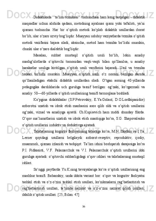 Didaktikada ‘‘ta’lim texnikasi’’ tushunchasi ham keng tarqalgan - didaktik
maqsadlar   uchun   alohida   qadam,   metodning   ajralmas   qismi   yoki   tafsiloti,   ya’ni
qisman   tushuncha.   Har   bir   o‘qitish   metodi   ko‘plab   didaktik   usullardan   iborat
bo‘lib, ular o‘zaro uzviy bog‘liqdir. Muayyan uslubiy vaziyatlarda texnika o‘qitish
metodi   vazifasini   bajara   oladi,   aksincha,   metod   ham   texnika   bo‘lishi   mumkin,
chunki ular o‘zaro dialektik bog‘liqdir. 
Masalan,   suhbat   mustaqil   o‘qitish   usuli   bo‘lib,   lekin   amaliy
mashg‘ulotlarda   o‘qituvchi   tomonidan   vaqti-vaqti   bilan   qo‘llanilsa,   u   amaliy
harakatlar   usuliga   kiritilgan   o‘qitish   usuli   vazifasini   bajaradi.   Usul   va   texnika
teskari   bo‘lishi   mumkin.   Muayyan   o‘qitish   usuli   o‘z   nomini   berilgan   darsda
qo‘llaniladigan   etakchi   didaktik   usullardan   oladi.   O‘tgan   asrning   40-yillarida
pedagogika   darsliklarida   uch   guruhga   tasnif   berilgan:   og‘zaki,   ko‘rgazmali   va
amaliy. 50—60-yillarda o qitish usullarining tasnifi tarmoqlana boshladi. ʻ
Ko‘pgina   didaktikalar   (S.P.Petrovskiy,   E.Ya.Golant,   D.O.Lordkipanidze)
axborotni   uzatish   va   idrok   etish   manbasini   asos   qilib   oldi   va   o‘qitish   usullarini
og‘zaki,   vizual   va   amaliyga   ajratdi.   Ch.Kupisevich   ham   xuddi   shunday   fikrda.
O‘quv   ma’lumotlarini   uzatish   va  idrok  etish   mantiqiga   ko‘ra,   S.G.   Shapovalenko
o‘qitish usullarini induktiv va deduktivga ajratadi. 
Talabalarning kognitiv faoliyatining tabiatiga ko‘ra, M.N. Skatkin va I.Ya.
Lerner   quyidagi   usullarni   belgilaydi:   axborot-reseptiv,   reproduktiv,   ijodiy,
muammoli, qisman izlanish va tadqiqot. Ta’lim ishini boshqarish darajasiga ko‘ra
P.I.   Pidkasisti,   V.F.   Palamarchuk   va   V.I.   Palamarchuk   o‘qitish   usullarini   ikki
guruhga ajratadi: o‘qituvchi rahbarligidagi o‘quv ishlari va talabalarning mustaqil
ishlari. 
So‘nggi   paytlarda   Yu.K.ning   tavsiyalariga   ko‘ra   o‘qitish   usullarining   eng
mashhur   tasnifi.   Babanskiy,   unda   ikkita   variant   bor:   o‘quv   va   kognitiv   faoliyatni
tashkil   etish   va   o‘z-o‘zini   tashkil   etish   usullari,   ko‘nikmalarni   rag‘batlantirish   va
rag‘batlantirish   usullari,   ta’limda   nazorat   va   o‘z-o‘zini   nazorat   qilish   usullari;
ikkilik o‘qitish usullari. [25; Bilan. 47] 
36 