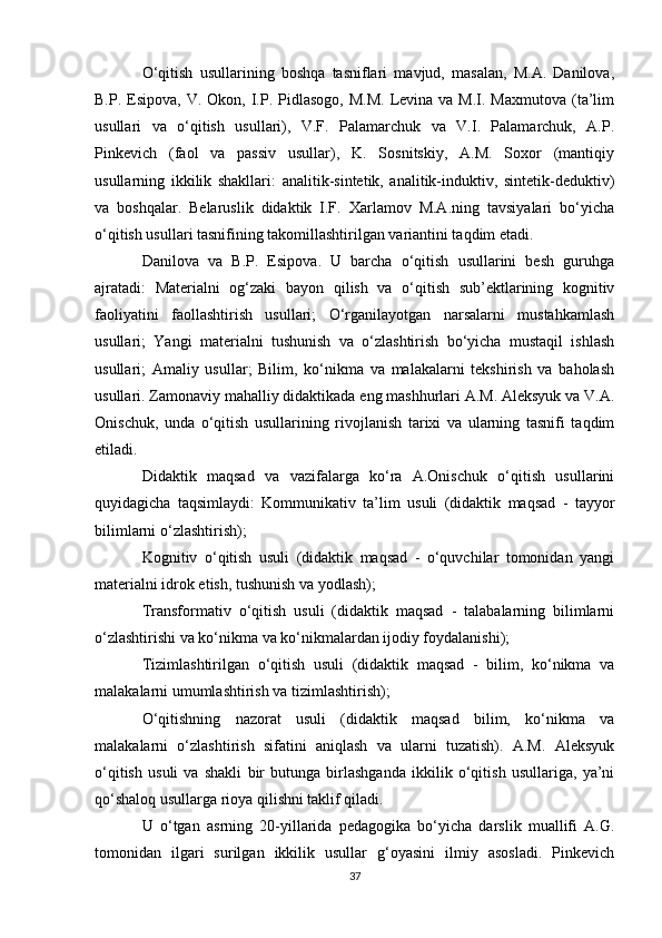 O‘qitish   usullarining   boshqa   tasniflari   mavjud,   masalan,   M.A.   Danilova,
B.P.  Esipova,  V.  Okon, I.P. Pidlasogo,  M.M.   Levina  va M.I.  Maxmutova  (ta’lim
usullari   va   o‘qitish   usullari),   V.F.   Palamarchuk   va   V.I.   Palamarchuk,   A.P.
Pinkevich   (faol   va   passiv   usullar),   K.   Sosnitskiy,   A.M.   Soxor   (mantiqiy
usullarning   ikkilik   shakllari:   analitik-sintetik,   analitik-induktiv,   sintetik-deduktiv)
va   boshqalar.   Belaruslik   didaktik   I.F.   Xarlamov   M.A.ning   tavsiyalari   bo‘yicha
o‘qitish usullari tasnifining takomillashtirilgan variantini taqdim etadi. 
Danilova   va   B.P.   Esipova.   U   barcha   o‘qitish   usullarini   besh   guruhga
ajratadi:   Materialni   og‘zaki   bayon   qilish   va   o‘qitish   sub’ektlarining   kognitiv
faoliyatini   faollashtirish   usullari;   O‘rganilayotgan   narsalarni   mustahkamlash
usullari;   Yangi   materialni   tushunish   va   o‘zlashtirish   bo‘yicha   mustaqil   ishlash
usullari;   Amaliy   usullar;   Bilim,   ko‘nikma   va   malakalarni   tekshirish   va   baholash
usullari. Zamonaviy mahalliy didaktikada eng mashhurlari A.M. Aleksyuk va V.A.
Onischuk,   unda   o‘qitish   usullarining   rivojlanish   tarixi   va   ularning   tasnifi   taqdim
etiladi. 
Didaktik   maqsad   va   vazifalarga   ko‘ra   A.Onischuk   o‘qitish   usullarini
quyidagicha   taqsimlaydi:   Kommunikativ   ta’lim   usuli   (didaktik   maqsad   -   tayyor
bilimlarni o‘zlashtirish); 
Kognitiv   o‘qitish   usuli   (didaktik   maqsad   -   o‘quvchilar   tomonidan   yangi
materialni idrok etish, tushunish va yodlash); 
Transformativ   o‘qitish   usuli   (didaktik   maqsad   -   talabalarning   bilimlarni
o‘zlashtirishi va ko‘nikma va ko‘nikmalardan ijodiy foydalanishi); 
Tizimlashtirilgan   o‘qitish   usuli   (didaktik   maqsad   -   bilim,   ko‘nikma   va
malakalarni umumlashtirish va tizimlashtirish); 
O‘qitishning   nazorat   usuli   (didaktik   maqsad   bilim,   ko‘nikma   va
malakalarni   o‘zlashtirish   sifatini   aniqlash   va   ularni   tuzatish).   A.M.   Aleksyuk
o‘qitish   usuli   va   shakli   bir   butunga   birlashganda   ikkilik   o‘qitish   usullariga,   ya’ni
qo‘shaloq usullarga rioya qilishni taklif qiladi. 
U   o‘tgan   asrning   20-yillarida   pedagogika   bo‘yicha   darslik   muallifi   A.G.
tomonidan   ilgari   surilgan   ikkilik   usullar   g‘oyasini   ilmiy   asosladi.   Pinkevich
37 