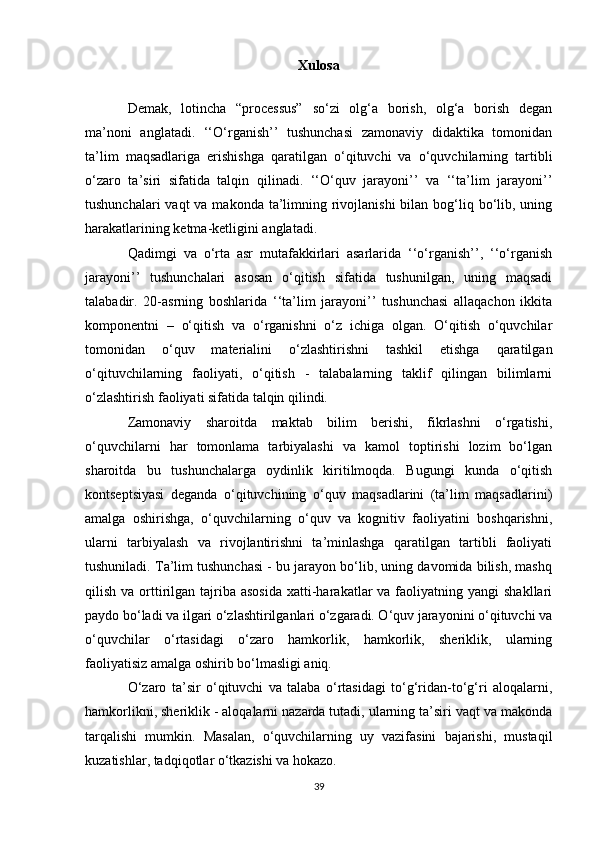 Xulosa
Demak,   lotincha   “processus”   so‘zi   olg‘a   borish,   olg‘a   borish   degan
ma’noni   anglatadi.   ‘‘O‘rganish’’   tushunchasi   zamonaviy   didaktika   tomonidan
ta’lim   maqsadlariga   erishishga   qaratilgan   o‘qituvchi   va   o‘quvchilarning   tartibli
o‘zaro   ta’siri   sifatida   talqin   qilinadi.   ‘‘O‘quv   jarayoni’’   va   ‘‘ta’lim   jarayoni’’
tushunchalari  vaqt  va makonda  ta’limning rivojlanishi  bilan bog‘liq bo‘lib, uning
harakatlarining ketma-ketligini anglatadi. 
Qadimgi   va   o‘rta   asr   mutafakkirlari   asarlarida   ‘‘o‘rganish’’,   ‘‘o‘rganish
jarayoni’’   tushunchalari   asosan   o‘qitish   sifatida   tushunilgan,   uning   maqsadi
talabadir.   20-asrning   boshlarida   ‘‘ta’lim   jarayoni’’   tushunchasi   allaqachon   ikkita
komponentni   –   o‘qitish   va   o‘rganishni   o‘z   ichiga   olgan.   O‘qitish   o‘quvchilar
tomonidan   o‘quv   materialini   o‘zlashtirishni   tashkil   etishga   qaratilgan
o‘qituvchilarning   faoliyati,   o‘qitish   -   talabalarning   taklif   qilingan   bilimlarni
o‘zlashtirish faoliyati sifatida talqin qilindi. 
Zamonaviy   sharoitda   maktab   bilim   berishi,   fikrlashni   o‘rgatishi,
o‘quvchilarni   har   tomonlama   tarbiyalashi   va   kamol   toptirishi   lozim   bo‘lgan
sharoitda   bu   tushunchalarga   oydinlik   kiritilmoqda.   Bugungi   kunda   o‘qitish
kontseptsiyasi   deganda   o‘qituvchining   o‘quv   maqsadlarini   (ta’lim   maqsadlarini)
amalga   oshirishga,   o‘quvchilarning   o‘quv   va   kognitiv   faoliyatini   boshqarishni,
ularni   tarbiyalash   va   rivojlantirishni   ta’minlashga   qaratilgan   tartibli   faoliyati
tushuniladi. Ta’lim tushunchasi - bu jarayon bo‘lib, uning davomida bilish, mashq
qilish  va orttirilgan  tajriba  asosida   xatti-harakatlar  va  faoliyatning  yangi   shakllari
paydo bo‘ladi va ilgari o‘zlashtirilganlari o‘zgaradi. O‘quv jarayonini o‘qituvchi va
o‘quvchilar   o‘rtasidagi   o‘zaro   hamkorlik,   hamkorlik,   sheriklik,   ularning
faoliyatisiz amalga oshirib bo‘lmasligi aniq. 
O‘zaro   ta’sir   o‘qituvchi   va   talaba   o‘rtasidagi   to‘g‘ridan-to‘g‘ri   aloqalarni,
hamkorlikni, sheriklik - aloqalarni nazarda tutadi, ularning ta’siri vaqt va makonda
tarqalishi   mumkin.   Masalan,   o‘quvchilarning   uy   vazifasini   bajarishi,   mustaqil
kuzatishlar, tadqiqotlar o‘tkazishi va hokazo. 
39 
