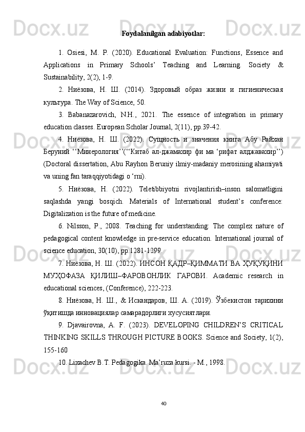 Foydalanilgan adabiyotlar:
1.   Osiesi,   M.   P.   (2020).   Educational   Evaluation:   Functions,   Essence   and
Applications   in   Primary   Schools’   Teaching   and   Learning.   Society   &
Sustainability , 2(2), 1-9.
2.   Ниёзова,   Н.   Ш.   (2014).   Здоровый   образ   жизни   и   гигиеническая
культура.  The Way of Science, 50.
3.   Babanazarovich,   N.H.,   2021.   The   essence   of   integration   in   primary
education classes. European Scholar Journal, 2(11), pp.39-42.
4.   Ниёзова ,   Н .   Ш .   (2022).   Сущность   и   значения   книга   Абу   Райхан
Беруний   ‘‘ Минерология ’’(‘‘ Китаб   ал - джамахир   фи   ма   ‘ рифат   алджавахир ’’)
(Doctoral dissertation, Abu Rayhon Beruniy ilmiy-madaniy merosining ahamiyati
va uning fan taraqqiyotidagi o ‘rni).
5.   Ниёзова ,   Н .   (2022).   Teletibbiyotni   rivojlantirish–inson   salomatligini
saqlashda   yangi   bosqich.   Materials   of   International   student’s   conference:
Digitalization is the future of medicine.
6.   Nilsson,   P.,   2008.   Teaching   for   understanding:   The   complex   nature   of
pedagogical   content   knowledge   in   pre service   education.   International   journal   of‐
science education, 30(10), pp.1281-1299.
7.   Ниёзова ,   Н .   Ш . (2022).   ИНСОН   ҚАДР – ҚИММАТИ   ВА   ҲУҚУҚИНИ
МУҲОФАЗА   ҚИЛИШ – ФАРОВОНЛИК   ГАРОВИ .   Academic   research   in
educational sciences, (Conference), 222-223.
8.   Ниёзова ,   Н .   Ш .,   &   Искандаров ,   Ш .   А .   (2019).   Ўзбекистон   тарихини
ўқитишда   инновациялар   самарадорлиги   хусусиятлари .
9.   Djavairovna,   A.   F.   (2023).   DEVELOPING   CHILDREN’S   CRITICAL
THINKING SKILLS THROUGH PICTURE BOOKS. Science and Society, 1(2),
155-160
10. Lixachev B.T. Pedagogika. Ma’ruza kursi. - M., 1998.
40 