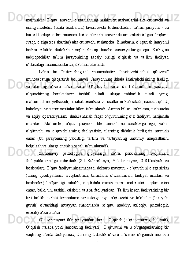 majmuidir. O‘quv jarayoni  o‘rganishning muhim xususiyatlarini  aks  ettiruvchi  va
uning   modelini   (ichki   tuzilishini)   tavsiflovchi   tushunchadir.   Ta’lim   jarayoni   -   bu
har xil turdagi ta’lim muassasalarida o‘qitish jarayonida umumlashtirilgan farqlarni
(vaqt, o‘ziga xos shartlar) aks ettiruvchi tushuncha. Binobarin, o‘rganish jarayonli
hodisa   sifatida   dialektik   rivojlanishning   barcha   xususiyatlariga   ega.   Ko‘pgina
tadqiqotchilar   ta’lim   jarayonining   asosiy   birligi   o‘qitish   va   ta’lim   faoliyati
o‘rtasidagi munosabatlardir, deb hisoblashadi. 
Lekin   bu   “ustoz-shogird”   munosabatini   “uzatuvchi-qabul   qiluvchi”
munosabatiga   qisqartirib   bo‘lmaydi.   Jarayonning   ikkala   ishtirokchisining   faolligi
va   ularning   o‘zaro   ta’siri   zarur.   O‘qituvchi   zarur   shart-sharoitlarni   yaratadi:
o‘quvchining   harakatlarini   tashkil   qiladi,   ularga   rahbarlik   qiladi,   yangi
ma’lumotlarni yetkazadi, harakat texnikasi va usullarini ko‘rsatadi, nazorat qiladi,
baholaydi va zarur vositalar bilan ta’minlaydi. Ammo bilim, ko‘nikma, tushuncha
va   aqliy   operatsiyalarni   shakllantirish   faqat   o‘quvchining   o‘z   faoliyati   natijasida
mumkin.   Ma’lumki,   o‘quv   jarayoni   ikki   tomonlama   xarakterga   ega,   ya’ni.
o‘qituvchi   va   o‘quvchilarning   faoliyatisiz,   ularning   didaktik   birligisiz   mumkin
emas   (bu   jarayonning   yaxlitligi   ta’lim   va   tarbiyaning   umumiy   maqsadlarini
belgilash va ularga erishish orqali ta’minlanadi). 
Zamonaviy   psixologiya   g‘oyalariga   ko‘ra,   psixikaning   rivojlanishi
faoliyatda   amalga   oshiriladi   (S.L.Rubinshteyn,   A.N.Leontyev,   G.S.Kostyuk   va
boshqalar). O‘quv faoliyatining maqsadi dolzarb mavzuni - o‘quvchini o‘zgartirish
(uning   qobiliyatlarini   rivojlantirish,   bilimlarni   o‘zlashtirish,   faoliyat   usullari   va
boshqalar)   bo‘lganligi   sababli,   o‘qitishda   asosiy   narsa   materialni   taqdim   etish
emas, balki uni tashkil  etishdir. talaba faoliyatidan. Ta’lim inson faoliyatining bir
turi   bo‘lib,   u   ikki   tomonlama   xarakterga   ega:   o‘qituvchi   va   talabalar   (bir   yoki
guruh)   o‘rtasidagi   muayyan   sharoitlarda   (o‘quv,   moddiy,   axloqiy,   psixologik,
estetik) o‘zaro ta’sir. 
O‘quv  jarayoni  ikki  jarayondan  iborat:   O‘qitish  (o‘qituvchining  faoliyati),
O‘qitish   (talaba   yoki   jamoaning   faoliyati).   O‘qituvchi   va   u   o‘rgatganlarning   bir
vaqtning   o‘zida   faoliyatisiz,   ularning   didaktik   o‘zaro   ta’sirisiz   o‘rganish   mumkin
5 