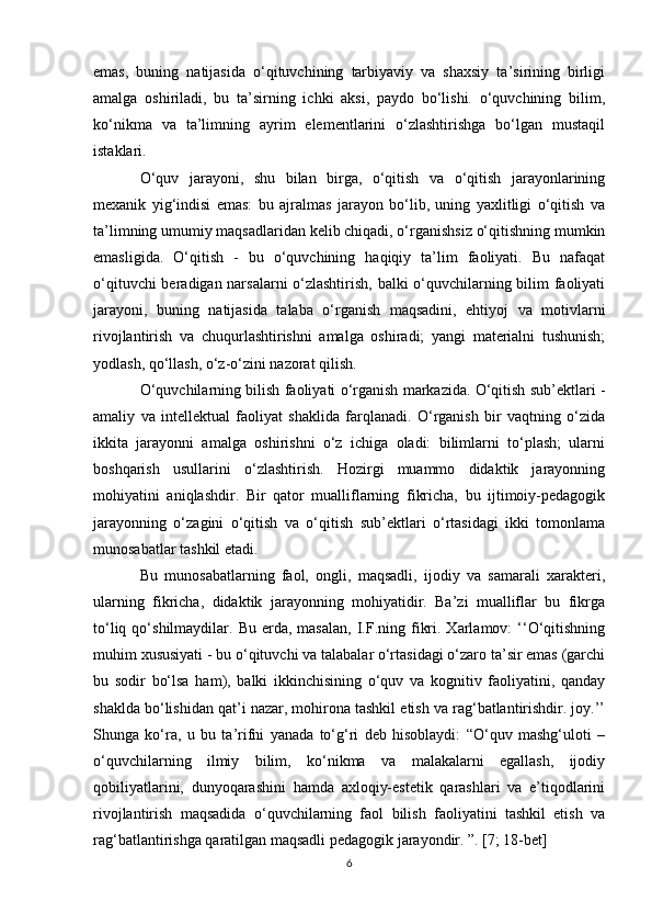 emas,   buning   natijasida   o‘qituvchining   tarbiyaviy   va   shaxsiy   ta’sirining   birligi
amalga   oshiriladi,   bu   ta’sirning   ichki   aksi,   paydo   bo‘lishi.   o‘quvchining   bilim,
ko‘nikma   va   ta’limning   ayrim   elementlarini   o‘zlashtirishga   bo‘lgan   mustaqil
istaklari. 
O‘quv   jarayoni,   shu   bilan   birga,   o‘qitish   va   o‘qitish   jarayonlarining
mexanik   yig‘indisi   emas:   bu   ajralmas   jarayon   bo‘lib,   uning   yaxlitligi   o‘qitish   va
ta’limning umumiy maqsadlaridan kelib chiqadi, o‘rganishsiz o‘qitishning mumkin
emasligida.   O‘qitish   -   bu   o‘quvchining   haqiqiy   ta’lim   faoliyati.   Bu   nafaqat
o‘qituvchi beradigan narsalarni o‘zlashtirish, balki o‘quvchilarning bilim faoliyati
jarayoni,   buning   natijasida   talaba   o‘rganish   maqsadini,   ehtiyoj   va   motivlarni
rivojlantirish   va   chuqurlashtirishni   amalga   oshiradi;   yangi   materialni   tushunish;
yodlash, qo‘llash, o‘z-o‘zini nazorat qilish. 
O‘quvchilarning bilish faoliyati o‘rganish markazida. O‘qitish sub’ektlari -
amaliy   va   intellektual   faoliyat   shaklida   farqlanadi.   O‘rganish   bir   vaqtning   o‘zida
ikkita   jarayonni   amalga   oshirishni   o‘z   ichiga   oladi:   bilimlarni   to‘plash;   ularni
boshqarish   usullarini   o‘zlashtirish.   Hozirgi   muammo   didaktik   jarayonning
mohiyatini   aniqlashdir.   Bir   qator   mualliflarning   fikricha,   bu   ijtimoiy-pedagogik
jarayonning   o‘zagini   o‘qitish   va   o‘qitish   sub’ektlari   o‘rtasidagi   ikki   tomonlama
munosabatlar tashkil etadi. 
Bu   munosabatlarning   faol,   ongli,   maqsadli,   ijodiy   va   samarali   xarakteri,
ularning   fikricha,   didaktik   jarayonning   mohiyatidir.   Ba’zi   mualliflar   bu   fikrga
to‘liq  qo‘shilmaydilar.  Bu  erda,  masalan,   I.F.ning  fikri.  Xarlamov:   ‘‘O‘qitishning
muhim xususiyati - bu o‘qituvchi va talabalar o‘rtasidagi o‘zaro ta’sir emas (garchi
bu   sodir   bo‘lsa   ham),   balki   ikkinchisining   o‘quv   va   kognitiv   faoliyatini,   qanday
shaklda bo‘lishidan qat’i nazar, mohirona tashkil etish va rag‘batlantirishdir. joy.’’
Shunga   ko‘ra,   u   bu   ta’rifni   yanada   to‘g‘ri   deb   hisoblaydi:   “O‘quv   mashg‘uloti   –
o‘quvchilarning   ilmiy   bilim,   ko‘nikma   va   malakalarni   egallash,   ijodiy
qobiliyatlarini,   dunyoqarashini   hamda   axloqiy-estetik   qarashlari   va   e’tiqodlarini
rivojlantirish   maqsadida   o‘quvchilarning   faol   bilish   faoliyatini   tashkil   etish   va
rag‘batlantirishga qaratilgan maqsadli pedagogik jarayondir. ”. [7; 18-bet] 
6 