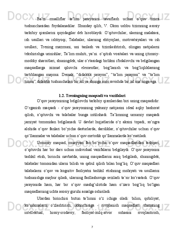 Ba’zi   mualliflar   ta’lim   jarayonini   tavsiflash   uchun   o‘quv   tizimi
tushunchasidan   foydalanadilar.   Shunday   qilib,   V.   Okon   ushbu   tizimning   asosiy
tarkibiy   qismlarini   quyidagilar   deb   hisoblaydi:   O‘qituvchilar,   ularning   malakasi,
ish   usullari   va   ishtiyoqi;   Talabalar,   ularning   ehtiyojlari,   motivatsiyalari   va   ish
usullari;   Trening   mazmuni,   uni   tanlash   va   tizimlashtirish,   olingan   natijalarni
tekshirishga urinishlar; Ta’lim muhiti, ya’ni. o‘qitish vositalari va uning ijtimoiy-
moddiy sharoitlari, shuningdek, ular o‘rtasidagi birlikni ifodalovchi va belgilangan
maqsadlarga   xizmat   qiluvchi   elementlar,   bog‘lanish   va   bog‘liqliklarning
tartiblangan   majmui.   Demak,   “didaktik   jarayon”,   “ta’lim   jarayoni”   va   “ta’lim
tizimi” didaktik tushunchalari bir xil va shunga mos ravishda bir xil ma’noga ega. 
1.2. Treningning maqsadi va vazifalari
O‘quv jarayonining belgilovchi tarkibiy qismlaridan biri uning maqsadidir.
O‘rganish   maqsadi   -   o‘quv   jarayonining   yakuniy   natijasini   ideal   aqliy   bashorat
qilish,   o‘qituvchi   va   talabalar   bunga   intilishadi.   Ta’limning   umumiy   maqsadi
jamiyat   tomonidan   belgilanadi.   U   davlat   hujjatlarida   o‘z   aksini   topadi,   so‘ngra
alohida   o‘quv   fanlari   bo‘yicha   dasturlarda,   darsliklar,   o‘qituvchilar   uchun   o‘quv
qo‘llanmalar va talabalar uchun o‘quv-metodik qo‘llanmalarda ko‘rsatiladi. 
Umumiy   maqsad,   muayyan   fan   bo‘yicha   o‘quv   maqsadlaridan   tashqari,
o‘qituvchi   har   bir   dars   uchun   individual   vazifalarni   belgilaydi.   O‘quv   jarayonini
tashkil   etish,   birinchi   navbatda,   uning   maqsadlarini   aniq   belgilash,   shuningdek,
talabalar   tomonidan   ularni   bilish   va   qabul   qilish   bilan   bog‘liq.   O‘quv   maqsadlari
talabalarni   o‘quv   va   kognitiv   faoliyatni   tashkil   etishning   mohiyati   va   usullarini
tushunishga majbur qiladi, ularning faollashuviga sezilarli ta’sir ko‘rsatadi. O‘quv
jarayonida   ham,   har   bir   o‘quv   mashg‘ulotida   ham   o‘zaro   bog‘liq   bo‘lgan
maqsadlarning uchta asosiy guruhi amalga oshiriladi. 
Ulardan   birinchisi   butun   ta’limni   o‘z   ichiga   oladi:   bilim,   qobiliyat,
ko‘nikmalarni   o‘zlashtirish;   ikkinchisiga   -   rivojlanish   maqsadlari:   shaxsning
intellektual,   hissiy-irodaviy,   faoliyat-xulq-atvor   sohasini   rivojlantirish,
7 