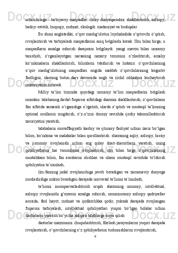 uchinchisiga   -   tarbiyaviy   maqsadlar:   ilmiy   dunyoqarashni   shakllantirish,   axloqiy,
badiiy-estetik, huquqiy, mehnat, ekologik. madaniyat va boshqalar. 
Bu shuni anglatadiki, o‘quv mashg‘ulotini loyihalashda o‘qituvchi o‘qitish,
rivojlantirish va tarbiyalash maqsadlarini aniq belgilashi kerak. Shu bilan birga, u
maqsadlarni   amalga   oshirish   darajasini   belgilaydi:   yangi   mavzu   bilan   umumiy
tanishish,   o‘rganilayotgan   narsaning   nazariy   tomonini   o‘zlashtirish,   amaliy
ko‘nikmalarni   shakllantirish,   bilimlarni   tekshirish   va   hokazo.   o‘quvchilarning
o‘quv   mashg‘ulotining   maqsadlari   ongida   maktab   o‘quvchilarining   kognitiv
faolligini,   ularning   butun   dars   davomida   ongli   va   izchil   ishlashini   kuchaytirish
imkoniyatini oshiradi. 
Milliy   ta’lim   tizimida   quyidagi   umumiy   ta’lim   maqsadlarini   belgilash
mumkin: talabaning davlat fuqarosi sifatidagi shaxsini shakllantirish; o‘quvchilarni
fan sifatida samarali  o‘rganishga  o‘rgatish,  ularda o‘qitish va mustaqil  ta’limning
optimal   usullarini   singdirish,   o‘z-o‘zini   doimiy   ravishda   ijodiy   takomillashtirish
zaruriyatini yaratish; 
talabalarni   muvaffaqiyatli   kasbiy   va   ijtimoiy   faoliyat   uchun   zarur   bo‘lgan
bilim, ko‘nikma va malakalar bilan qurollantirish. shaxsning aqliy, axloqiy, hissiy
va   jismoniy   rivojlanishi   uchun   eng   qulay   shart-sharoitlarni   yaratish,   uning
qobiliyatlarini   har   tomonlama   rivojlantirish,   shu   bilan   birga   o‘quvchilarning
mustahkam   bilim,   fan   asoslarini   olishlari   va   ularni   mustaqil   ravishda   to‘ldirish
qobiliyatini ta’minlash; 
ilm-fanning   jadal   rivojlanishiga   javob   beradigan   va   zamonaviy   dunyoga
moslashishga imkon beradigan darajada universal ta’limni ta’minlash; 
ta’limni   insonparvarlashtirish   orqali   shaxsning   umumiy,   intellektual,
axloqiy   rivojlanishi   g‘oyasini   amalga   oshirish;   umuminsoniy   axloqiy   qadriyatlar
asosida,   faol   hayot,   mehnat   va   ijodkorlikka   qodir,   yuksak   darajada   rivojlangan
fuqaroni   tarbiyalash;   intellektual   qobiliyatlari   yuqori   bo‘lgan   bolalar   uchun
dasturlarni yaratish bo‘yicha xalqaro talablarga rioya qilish: 
dasturlar mazmunini chuqurlashtirish, fikrlash jarayonlarini yuqori darajada
rivojlantirish, o‘quvchilarning o‘z qobiliyatlarini tushunishlarini rivojlantirish; 
8 