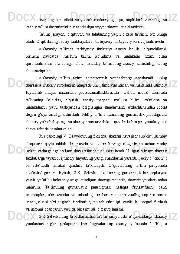 rivojlangan   intellekt   va   yuksak   madaniyatga   ega,   ongli   tanlov   qilishga   va
kasbiy ta’lim dasturlarini o‘zlashtirishga tayyor shaxsni shakllantirish. 
Ta’lim   jarayoni   o‘qituvchi   va   talabaning   yaqin   o‘zaro   ta’sirini   o‘z   ichiga
oladi. O‘qitishning asosiy funktsiyalari - tarbiyaviy, tarbiyaviy va rivojlantiruvchi. 
An’anaviy   ta’limda   tarbiyaviy   funktsiya   asosiy   bo‘lib,   o‘quvchilarni,
birinchi   navbatda,   ma’lum   bilim,   ko‘nikma   va   malakalar   tizimi   bilan
qurollantirishni   o‘z   ichiga   oladi.   Bunday   ta’limning   asosiy   kamchiligi   uning
shaxssizligidir: 
An’anaviy   ta’lim   tizimi   sotsotsentrik   yondashuvga   asoslanadi,   uning
doirasida   shaxsiy   rivojlanish   maqsadi   uni   ijtimoiylashtirish   va   maksimal   ijtimoiy
foydalilik   nuqtai   nazaridan   professionallashtirishdir.   Ushbu   model   doirasida
ta’limning   (o‘qitish,   o‘qitish)   asosiy   maqsadi   ma’lum   bilim,   ko‘nikma   va
malakalarni,   ya’ni   tashqaridan   belgilangan   standartlarni   o‘zlashtirishdan   iborat
degan   g‘oya   amalga   oshiriladi.   Milliy   ta’lim   tizimining   gumanistik   paradigmasi
shaxsiy yo‘nalishga ega va shunga mos ravishda o‘quvchi ta’lim jarayonida yaxlit
shaxs sifatida harakat qiladi. 
Rus psixologi V. Davydovning fikricha, shaxsni havaskor sub’ekt, ijtimoiy
aloqalarni   qayta   ishlab   chiqaruvchi   va   ularni   keyingi   o‘zgartirish   uchun   ijodiy
imkoniyatlarga ega bo‘lgan shaxs sifatida tushunish kerak. U ilgari olingan shaxsiy
fazilatlarga tayanib, ijtimoiy hayotning yangi shakllarini yaratib, ijodiy (‘‘erkin’’)
va   iste’dodli   harakat   qilishini   ta’kidlaydi.   O‘quvchining   ta’lim   jarayonida
sub’ektivligini   V.   Rybak,   G.K.   Selevko.   Ta’limning   gumanistik   kontseptsiyasi
yaxlit, ya’ni bu holatda yuzaga keladigan shaxsga statistik, shaxssiz yondashuvdan
mahrum.   Ta’limning   gumanistik   paradigmasi   nafaqat   faylasuflarni,   balki
psixologlar,   o‘qituvchilar   va   sotsiologlarni   ham   inson   mavjudligining   ma’nosini
izlash,   o‘zini   o‘zi   anglash,   ijodkorlik,  tanlash   erkinligi,  yaxlitlik,   integral   fikrlash
va insonni boshqarish yo‘lida birlashtirdi. o‘z rivojlanishi. 
G.K.Selevkoning   ta kidlashicha,   ta lim   jarayonida   o quvchilarga   shaxsiyʼ ʼ ʻ
yondashuv   ilg or   pedagogik   texnologiyalarning   asosiy   yo nalishi   bo lib,   u	
ʻ ʻ ʻ
9 