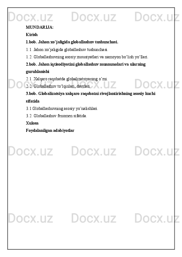 MUNDARIJA:  
Kirish 
1.bob. Jahon xo’jaligida globallashuv tushunchasi.  
1.1. Jahon xo’jaligida globallashuv tushunchasi. 
1.2. Globallashuvning asosiy xususiyatlari va namoyon bo‘lish   yo‘llari. 
2.bob. Jahon iqtisodiyotini globallashuv muammolari va ularning 
guruhlanishi  
2.1. Xalqaro raqobatda globalizatsiyaning o’rni. 
2.2. Globallashuv to‘lqinlari,   davrlari. 
3.bob. Globalizatsiya xalqaro raqobatni rivojlantirishning asosiy kuchi 
sifatida  
3.1.Globallashuvning asosiy yo’nalishlari. 
3.2. Globallashuv   fenomen sifatida. 
Xulosa 
Foydalanilgan adabiyotlar   