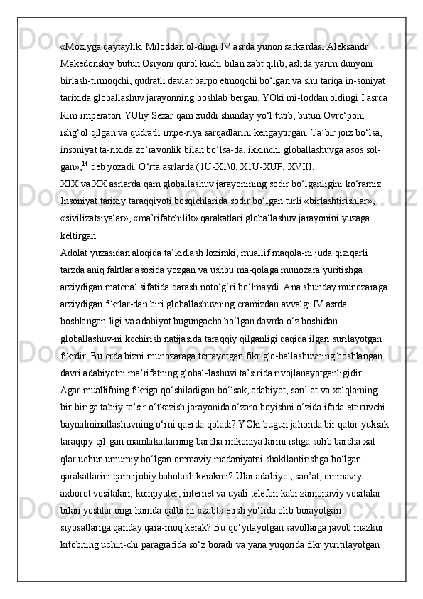 «Moziyga qaytaylik. Miloddan ol-dingi IV asrda yunon sarkardasi Aleksandr 
Makedonskiy butun Osiyoni qurol kuchi bilan zabt qilib, aslida yarim dunyoni 
birlash-tirmoqchi, qudratli davlat barpo etmoqchi bo‘lgan va shu tariqa in-soniyat 
tarixida globallashuv jarayonning boshlab bergan. YOki mi-loddan oldingi I asrda 
Rim imperatori YUliy Sezar qam xuddi shunday yo‘l tutib, butun Ovro‘poni 
ishg‘ol qilgan va qudratli impe-riya sarqadlarini kengaytirgan. Ta’bir joiz bo‘lsa, 
insoniyat ta-rixida zo‘ravonlik bilan bo‘lsa-da, ikkinchi globallashuvga asos sol-
gan», 14
  deb yozadi. O‘rta asrlarda (1U-X1\0, X1U-XUP,   XVIII, 
XIX   va   XX   asrlarda qam globallashuv jarayonining sodir bo‘lganligini ko‘ramiz. 
Insoniyat tarixiy taraqqiyoti bosqichlarida sodir bo‘lgan turli «birlashtirishlar», 
«sivilizatsiyalar», «ma’rifatchilik» qarakatlari globallashuv jarayonini yuzaga 
keltirgan. 
Adolat yuzasidan aloqida ta’kidlash lozimki, muallif maqola-ni juda qiziqarli 
tarzda aniq faktlar asosida yozgan va ushbu ma-qolaga munozara yuritishga 
arziydigan material sifatida qarash noto‘g‘ri bo‘lmaydi. Ana shunday munozaraga 
arziydigan fikrlar-dan biri globallashuvning eramizdan avvalgi IV asrda 
boshlangan-ligi va adabiyot bugungacha bo‘lgan davrda o‘z boshidan 
globallashuv-ni kechirish natijasida taraqqiy qilganligi qaqida ilgari surilayotgan 
fikrdir. Bu erda bizni munozaraga tortayotgan fikr glo-ballashuvning boshlangan 
davri adabiyotni ma’rifatning global-lashuvi ta’sirida rivojlanayotganligidir. 
Agar muallifning fikriga qo‘shiladigan bo‘lsak, adabiyot, san’-at va xalqlarning 
bir-biriga tabiiy ta’sir o‘tkazish jarayonida o‘zaro boyishni o‘zida ifoda ettiruvchi 
baynalminallashuvning o‘rni qaerda qoladi? YOki bugun jahonda bir qator yuksak 
taraqqiy qil-gan mamlakatlarning barcha imkoniyatlarini ishga solib barcha xal-
qlar uchun umumiy bo‘lgan ommaviy madaniyatni shakllantirishga bo‘lgan 
qarakatlarini qam ijobiy baholash kerakmi? Ular adabiyot, san’at, ommaviy 
axborot vositalari, kompyuter, internet va uyali telefon kabi zamonaviy vositalar 
bilan yoshlar ongi hamda qalbi-ni «zabt» etish yo‘lida olib borayotgan 
siyosatlariga qanday qara-moq kerak? Bu qo‘yilayotgan savollarga javob mazkur 
kitobning uchin-chi paragrafida so‘z boradi va yana yuqorida fikr yuritilayotgan  