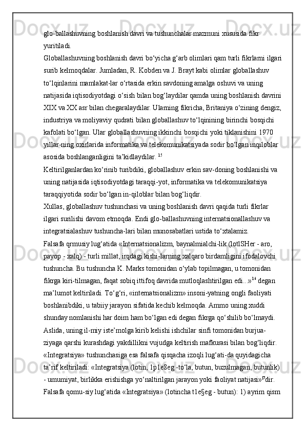 glo-ballashuvning boshlanish davri va tushunchalar mazmuni xususida fikr 
yuritiladi. 
Globallashuvning boshlanish davri bo‘yicha g‘arb olimlari qam turli fikrlarni ilgari
surib kelmoqdalar. Jumladan, R. Kobden va J. Brayt kabi olimlar globallashuv 
to‘lqinlarini mamlakat-lar o‘rtasida erkin savdoning amalga oshuvi va uning 
natijasida iqtisodiyotdagi o‘sish bilan bog‘laydilar qamda uning boshlanish davrini
XIX va XX asr bilan chegaralaydilar. Ularning fikricha, Britaniya o‘zining dengiz, 
industriya va moliyaviy qudrati bilan globallashuv to‘lqinining birinchi bosqichi 
kafolati bo‘lgan. Ular globallashuvning ikkinchi bosqichi yoki tiklanishini 1970 
yillar-ning oxirlarida informatika va telekomunikatsiyada sodir bo‘lgan inqiloblar 
asosida boshlanganligini ta’kidlaydilar.   15
 
Keltirilganlardan ko‘rinib turibdiki, globallashuv erkin sav-doning boshlanishi va 
uning natijasida iqtisodiyotdagi taraqqi-yot, informatika va telekomunikatsiya 
taraqqiyotida sodir bo‘lgan in-qiloblar bilan bog‘liqdir. 
Xullas, globallashuv tushunchasi va uning boshlanish davri qaqida turli fikrlar 
ilgari surilishi davom etmoqda. Endi glo-ballashuvning internatsionallashuv va 
integratsialashuv tushuncha-lari bilan munosabatlari ustida to‘xtalamiz. 
Falsafa qrmusiy lug‘atida «Internatsionalizm, baynalmialchi-lik (lotlSHer - aro, 
payop - xalq) - turli millat, irqdagi kishi-larning xalqaro birdamligini ifodalovchi 
tushuncha. Bu tushuncha K. Marks tomonidan o‘ylab topilmagan, u tomonidan 
fikrga kiri-tilmagan, faqat sobiq ittifoq davrida mutloqlashtirilgan edi...» 16
  degan 
ma’lumot keltiriladi. To‘g‘ri, «internatsionalizm» insoni-yatning ongli faoliyati 
boshlanibdiki, u tabiiy jarayon sifatida kechib kelmoqda. Ammo uning xuddi 
shunday nomlanishi har doim ham bo‘lgan edi degan fikrga qo‘shilib bo‘lmaydi. 
Aslida, uning il-miy iste’molga kirib kelishi ishchilar sinfi tomonidan burjua-
ziyaga qarshi kurashdagi yakdillikni vujudga keltirish mafkurasi bilan bog‘liqdir. 
«Integratsiya» tushunchasiga esa falsafa qisqacha izoqli lug‘ati-da quyidagicha 
ta’rif keltiriladi: «Integratsiya (lotin, 1p1e8eg -to‘la, butun, buzulmagan, butunlik) 
- umumiyat, birlikka erishishga yo‘naltirilgan jarayon yoki faoliyat natijasi» |7
dir. 
Falsafa qomu-siy lug‘atida «Integratsiya» (lotincha t1e§eg - butun): 1) ayrim qism  