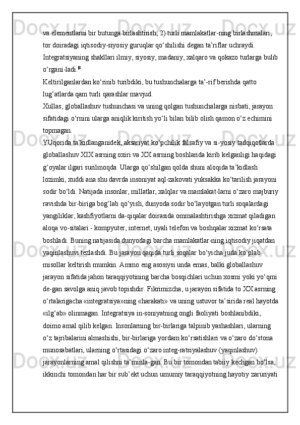 va elementlarni bir butunga birlashtirish; 2) turli mamlakatlar-ning birlashmalari, 
tor doiradagi iqtisodiy-siyosiy guruqlar qo‘shilishi degan ta’riflar uchraydi. 
Integratsiyaning shakllari ilmiy, siyosiy, madaniy, xalqaro va qokazo turlarga bulib
o‘rgani-ladi. |8
 
Keltirilganlardan ko‘rinib turibdiki, bu tushunchalarga ta’-rif berishda qatto 
lug‘atlarda qam turli qarashlar mavjud. 
Xullas, globallashuv tushunchasi va uning qolgan tushunchalarga nisbati, jarayon 
sifatidagi o‘rnini ularga aniqlik kiritish yo‘li bilan bilib olish qamon o‘z echimini 
topmagan. 
YUqorida ta’kidlanganidek, aksariyat ko‘pchilik falsafiy va si-yosiy tadqiqotlarda 
globallashuv XIX asrning oxiri va XX asrning boshlarida kirib kelganligi haqidagi 
g‘oyalar ilgari surilmoqda. Ularga qo‘shilgan qolda shuni aloqida ta’kidlash 
lozimki, xuddi ana shu davrda insoniyat aql-zakovati yuksakka ko‘tarilish jarayoni 
sodir bo‘ldi. Natijada insonlar, millatlar, xalqlar va mamlakat-larni o‘zaro majburiy
ravishda bir-biriga bog‘lab qo‘yish, dunyoda sodir bo‘layotgan turli soqalardagi 
yangiliklar, kashfiyotlarni da-qiqalar doirasida ommalashtirishga xizmat qiladigan 
aloqa vo-sitalari - kompyuter, internet, uyali telefon va boshqalar xizmat ko‘rsata 
boshladi. Buning natijasida dunyodagi barcha mamlakatlar-ning iqtisodiy jiqatdan 
yaqinlashuvi tezlashdi. Bu jarayon qaqida turli soqalar bo‘yicha juda ko‘plab 
misollar keltirish mumkin. Ammo eng asosiysi unda emas, balki globallashuv 
jarayon sifatida jahon taraqqiyotining barcha bosqichlari uchun xosmi yoki yo‘qmi
de-gan savolga aniq javob topishdir. Fikrimizcha, u jarayon sifatida to XX asrning 
o‘rtalarigacha «integratsiya»ning «harakati» va uning ustuvor ta’sirida real hayotda
«ilg‘ab» olinmagan. Integratsiya in-soniyatning ongli faoliyati boshlanibdiki, 
doimo amal qilib kelgan. Insonlarning bir-birlariga talpinib yashashlari, ularning 
o‘z tajribalarini almashishi, bir-birlariga yordam ko‘rsatishlari va o‘zaro do‘stona 
munosabatlari, ularning o‘rtasidagi o‘zaro integ-ratsiyalashuv (yaqinlashuv) 
jarayonlarning amal qilishni ta’minla-gan. Bu bir tomondan tabiiy kechgan bo‘lsa, 
ikkinchi tomondan har bir sub’ekt uchun umumiy taraqqiyotning hayotiy zaruriyati 
