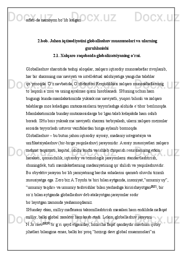 sifati-da namoyon bo‘lib kelgan. 
2.bob. Jahon iqtisodiyotini globallashuv muammolari va ularning
guruhlanishi  
2.1. Xalqaro raqobatda globalizatsiyaning o’rni.  
Globallashuv sharoitida tashqi aloqalar, xalqaro iqtisodiy munosabatlar rivojlanib, 
har bir shaxsning ma`naviyati va intellektual salohiyatiga yangicha talablar 
qo`ymoqda. O`z navbatida, O`zbekiston Respublikasi xalqaro munosabatlarning 
to`laqonli a`zosi va uning ajralmas qismi hisoblanadi. SHuning uchun ham 
bugungi kunda mamlakatimizda yuksak ma`naviyatli, yuqori bilimli va xalqaro 
talablarga mos keladigan mutaxassislarni tayyorlashga alohida e`tibor berilmoqda. 
Mamlakatimizda bunday mutaxassislarga bo`lgan talab kelajakda ham oshib 
boradi. SHu bois yuksak ma`naviyatli shaxsni tarbiyalash, ularni xalqaro mezonlar 
asosida tayyorlash ustuvor vazifalardan biriga aylanib bormoqda. 
Globallashuv – bu butun jahon iqtisodiy siyosiy, madaniy integratsiya va 
unifikatsiyalashuv (bir-birga yaqinlashuv) jarayonidir. Asosiy xususiyatlari xalqaro
mehnat taqsimoti, kapital, ishchi kuchi va ishlab chiqarish resurslarining erkin 
harakati, qonunchilik, iqtisodiy va texnologik jarayonlarni standartlashtirish, 
shuningdek, turli mamlakatlarning madaniyatining qo`shilish va yaqinlashuvidir. 
Bu obyektiv jarayon bo`lib jamiyatning barcha sohalarini qamrab oluvchi tizimli 
xususiyatga ega. Zero biz   A.Toynbi ta`biri bilan aytganda, insoniyat,”umumiy uy”,
“umumiy   taqdir»   va umumiy tashvishlar bilan yashashga kiririshayotgan [9] [5]
, bir 
so`z bilan aytganda   globallashuv deb atalayotgan jarayonlar sodir 
bo`layotgan   zamonda yashamoqdamiz. 
SHunday ekan, milliy mafkurani takomillashtirish masalasi ham endilikda nafaqat 
milliy, balki global xarakter ham kasb etadi.   Lekin, globallashuv jarayoni 
N.Jo`raev [10] [6]
  to`g`ri qayd etganiday, hozircha faqat qandaydir mavhum ijobiy 
jihatlari bilangina emas, balki ko`proq “hozirgi davr global muammolari”ni  