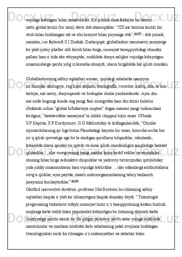 vujudga keltirgani bilan xarakterlidir.   Ko`pchilik mutafakkirlar bu davrni 
xatto   global kriziz (bo`xron) davri deb atamoqdalar.   “XX asr krizisni kuchli his 
etish bilan boshlangan edi va shu hissiyot bilan poyoniga etdi”, [11] [7]
  - deb yozadi, 
masalan, rus faylasufi S.I.Dudnik. Darhaqiqat, globallashuv zamonaviy jamiyatga 
ko`plab ijobiy jihatlar olib kirish bilan birga, insoniyat taraqqiyotidagi shunday 
pallani ham o`zida aks ettiryaptiki, endilikda dunyo xalqlari vujudga kelayotgan 
muammolarga qarshi yolg`iz kurasha olmaydi, ularni birgalikda hal qilish mumkin.
Globallashuvning salbiy oqibatlari asosan, quyidagi sohalarda namoyon 
bo`lmoqda: ekologiya, sog`liqni saqlash, demografik, resurslar, axloq, oila, ta`lim-
tarbiya, ma`naviy, dunyoqarash va boshqalar shular jumlasidandir. Ayni shu 
ma`noda bugungi kunda eng yangi fani sinergetika ham shu krizis holatini 
ifodalash uchun “global bifurkatsiya nuqtasi” degan maxsus yangi tushunchani 
kiritgani, “katastrofalar nazariyasi”ni ishlab chiqqani bejiz emas. CHunki 
S.P.Kapitsa, S.P.Kurdyumov, G.G.Malinetskiy ta`kidlaganlaridek, “Olimlar 
siyosatchilarning qo`liga butun Planetadagi hayotni bir emas, birnecha necha bor 
yo`q qilish quvvatiga ega bo`la oladigan qurollarni tutqazdilar, vaholanki, 
kelajakda ularni qanday yo`qotish va nima qilish mumkinligini aniqlashga harakat 
qilmadilar..., ular energiyaning yangi manba`larini kashf etdilar va emoqdalar, 
shuning bilan birga radioaktiv chiqindilar va yadroviy terrorizmdan qutulishday 
juda jiddiy muammolarini ham vujudga keltirdilar..., ular odamlarga antibiotiklarni
sovg`a qildilar, ayni paytda, zararli mikroorganizmlarning tabiiy tanlanish 
jarayonini kuchaytirdilar.” [12] [8]
 
Oksford universiteti direktori, professor Nik Bostrom bu ishlarning salbiy 
oqibatlari haqida o`ylab ko`rilmayotgani haqida shunday deydi: “Texnologik 
progressning tezlashuvi tufayli insoniyat hozir o`z taraqqiyotining keskin burilish 
nuqtasga katta tezlik bilan yaqinlashib kelayotgan bo`lishining ehtimoli katta. 
Insoniyatga yaxshi tanish bo`lib qolgan yadroviy xavfu xatar yoniga endilikda 
nanotizimlar va mashina intellekti kabi sohalarning jadal rivojlana boshlagan 
texnologiyalari misli ko`rilmagan o`z imkoniyatlari va xatarlari bilan  