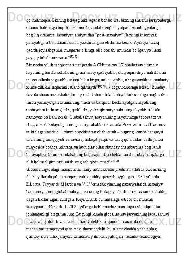 qo`shilmoqda. Bizning kelajagimiz, agar u bor bo`lsa, bizning ana shu jarayonlarga
munosabatimizga bog`liq. Hamon biz jadal rivojlanayotgan texnologiyalarga 
bog`liq ekanmiz, insoniyat jamiyatidan “post-insoniyat” (keyingi insoniyat) 
jamiyatiga o`tish dinamikasini yaxshi anglab etishimiz kerak. Ayniqsa tuzoq 
qaerda joylashganini, muqarrar o`limga olib borishi mumkin bo`lgan yo`llarni 
payqay bilishimiz zarur.” [13] [9]
 
Bir necha yillik tadqiqotlari natijasida A.CHumakov “Globallashuv ijtimoiy 
hayotning barcha sohalarning, ma`naviy qadriyatlar, dunyoqarash yo`nalishlarini 
universallashuviga olib kelishi bilan birga, an`anaviylik, o`ziga xoslik va madaniy 
xilma-xillikni saqlashni istisno qilmaydi” [14] [10]
, - degan xulosaga keladi. Bunday 
davrda shaxs murakkab ijtimoiy muhit sharoitida faoliyat ko`rsatishga majburdir. 
Inson yashayotgan zaminining, tinch va barqaror kechirayotgan hayotining 
mohiyatini to`la anglashi, qadrlashi, ya`ni ijtimoiy muhitning obyekti sifatida 
namoyon bo`lishi kerak. Globallashuv jarayonining hayotimizga tobora tez va 
chuqur kirib kelayotganining asosiy sabablari xususida Prezidentimiz I.Karimov 
ta`kidlaganlaridek “...shuni obyektiv tan olish kerak – bugungi kunda har qaysi 
davlatning taraqqiyoti va ravnaqi nafaqat yaqin va uzoq qo`shnilar, balki jahon 
miqyosida boshqa mintaqa va hududlar bilan shunday chambarchas bog`lanib 
borayaptiki, biron mamlakatning bu jarayondan chetda turishi ijobiy natijalarga 
olib kelmasligini tushunish, anglash qiyin emas” [15] [11]
. 
Global miqyosdagi muammolar ilmiy munozaralar predmeti sifatida XX asrning 
60-70 yillarida jahon hamjamiyatida jiddiy qiziqish uyg`otgan. 1930 yillarda 
E.Lerua, Teyyar de SHarden va V.I.Vernadskiylarning nazariyalarida insoniyat 
hamjamiyatning global mohiyati va uning Erdagi yashash tarixi uchun mas`uldir, 
degan fikrlar ilgari surilgan. Keyinchalik bu masalaga e`tibor bir muncha 
susaygani tashlanadi. 1970-80 yillarga kelib mazkur masalaga oid tadqiqotlar 
jonlanganligi bizga ma`lum. Bugungi kunda globallashuv jaryonining jadallashuvi 
o`zaro aloqadorlik va o`zaro ta`sir dialektikasi qonunlari asosida ilm-fan, 
madaniyat taraqqiyotiga ta`sir o`tkazmoqdaki, bu o`z navbatida yoshlardagi 
ijtimoiy mas`ullik jarayoni zamonaviy ilm-fan yutuqlari, texnika-texnologiya,  