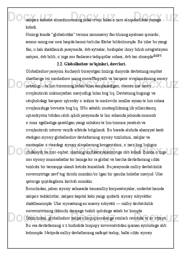 xalqaro axborot almashinuvining jadal rivoji bilan o`zaro aloqadorlikda yuzaga 
keladi. 
Hozirgi kunda “globalistika” termini zamonaviy fan tilining ajralmas qismidir, 
ammo uning ma`nosi haqida hanuz turlicha fikrlar bildirilmoqda. Ba`zilar bu yangi
fan, u hali shakllanish jarayonida, deb aytsalar, boshqalar ilmiy bilish integratsiyasi
natijasi, deb bilib, o`ziga xos fanlararo tadqiqotlar sohasi, deb tan olmoqda [16] [12]
. 
                             2.2. Globallashuv to‘lqinlari,   davrlari.  
Globallashuv jarayoni kuchayib borayotgan hozirgi dunyoda davlatning raqobat 
shartlariga tez moslashuvi uning muvaffaqiyatli va barqaror rivojlanishining asosiy
ustunligi – ta`lim tizimining holati bilan aniqlanadigan, shaxsni ma`naviy 
rivojlantirish imkoniyatlari mavjudligi bilan bog`liq. Davlatning bugungi va 
istiqbolidagi barqaror iqtisodiy o`sishini ta`minlovchi omillar aynan ta`lim sohasi 
rivojlanishiga bevosita bog`liq. SHu sababli mustaqillikning ilk yillaridanoq 
iqtisodiyotni tubdan isloh qilish jarayonida ta`lim sohasida jahonda munosib 
o`rinni egallashga qaratilgan yangi uzluksiz ta`lim tizimini yaratish va 
rivojlantirish ustuvor vazifa sifatida belgilandi. Bu borada alohida ahamiyat kasb 
etadigan siyosiy globallashuv davlatlarning siyosiy tuzilishini, xalqlar va 
mintaqalar o`rtasidagi siyosiy aloqalarning kengayishini, o`zaro bog`liqligini 
ifodalaydi va oxir-oqibat, ularning unifikatsiyalashuviga olib keladi. Bunda o`ziga 
xos siyosiy munosabatlar ko`lamiga ko`ra global va barcha davlatlarning ichki 
tuzilishi bir tarmoqqa ulanib ketishi kuzatiladi. Bu jarayonda milliy davlatchilik 
suverenitetiga xavf tug`dirishi mumkin bo`lgan bir qancha holatlar mavjud. Ular 
qatoriga quyidagilarni kiritish mumkin: 
Birinchidan, jahon siyosiy sahnasida transmilliy korporatsiyalar, nodavlat hamda 
xalqaro tashkilotlar, xalqaro kapital kabi yangi qudratli siyosiy subyektlar 
shakllanmoqda. Ular siyosatning an`anaviy subyekti — milliy davlatchilik 
suverenitetining ikkinchi darajaga tushib qolishiga sabab bo`lmoqda. 
Ikkinchidan, globallashuv xalqaro huquq asoslariga sezilarli ravishda ta`sir etyapti.
Bu esa davlatlarning o`z hududida huquqiy suverenitetidan qisman ayrilishiga olib 
kelmoqda. Natijada milliy davlatlarning nafaqat tashqi, balki ichki siyosiy  