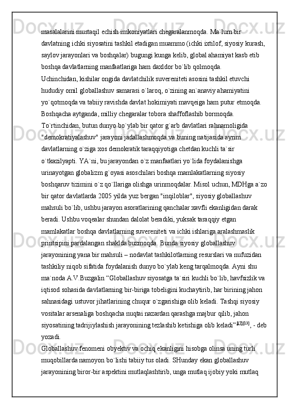 masalalarini mustaqil echish imkoniyatlari chegaralanmoqda. Ma`lum bir 
davlatning ichki siyosatini tashkil etadigan muammo (ichki ixtilof, siyosiy kurash, 
saylov jarayonlari va boshqalar) bugungi kunga kelib, global ahamiyat kasb etib 
boshqa davlatlarning manfaatlariga ham daxldor bo`lib qolmoqda. 
Uchinchidan, kishilar ongida davlatchilik suvereniteti asosini tashkil etuvchi 
hududiy omil globallashuv samarasi o`laroq, o`zining an`anaviy ahamiyatini 
yo`qotmoqda va tabiiy ravishda davlat hokimiyati mavqeiga ham putur etmoqda. 
Boshqacha aytganda, milliy chegaralar tobora shaffoflashib bormoqda. 
To`rtinchidan, butun dunyo bo`ylab bir qator g`arb davlatlari rahnamoligida 
"demokratiyalashuv" jarayoni jadallashmoqda va buning natijasida ayrim 
davlatlarning o`ziga xos demokratik taraqqiyotiga chetdan kuchli ta`sir 
o`tkazilyapti. YA`ni, bu jarayondan o`z manfaatlari yo`lida foydalanishga 
urinayotgan globalizm g`oyasi asoschilari boshqa mamlakatlarning siyosiy 
boshqaruv tizimini o`z qo`llariga olishga urinmoqdalar. Misol uchun, MDHga a`zo
bir qator davlatlarda 2005 yilda yuz bergan "inqiloblar", siyosiy globallashuv 
mahsuli bo`lib, ushbu jarayon asoratlarining qanchalar xavfli ekanligidan darak 
beradi. Ushbu voqealar shundan dalolat beradiki, yuksak taraqqiy etgan 
mamlakatlar boshqa davlatlarning suvereniteti va ichki ishlariga aralashmaslik 
printsipini pardalangan shaklda buzmoqda. Bunda siyosiy globallashuv 
jarayonining yana bir mahsuli – nodavlat tashkilotlarning resurslari va nufuzidan 
tashkiliy niqob sifatida foydalanish dunyo bo`ylab keng tarqalmoqda. Ayni shu 
ma`noda A.V.Buzgalin “Globallashuv siyosatga ta`siri kuchli bo`lib, havfsizlik va 
iqtisod sohasida davlatlarning bir-biriga tobeligini kuchaytirib, har birining jahon 
sahnasidagi ustuvor jihatlarining chuqur o`zgarishiga olib keladi. Tashqi siyosiy 
vositalar arsenaliga boshqacha nuqtai nazardan qarashga majbur qilib, jahon 
siyosatining tadrijiylashish jarayonining tezlashib ketishiga olib keladi” [17] [13]
, - deb 
yozadi. 
Globallashuv fenomeni obyektiv va ochiq ekanligini hisobga olinsa uning turli 
muqobillarda namoyon bo`lishi tabiiy tus oladi. SHunday ekan globallashuv 
jarayonining biror-bir aspektini mutlaqlashtirib, unga mutlaq ijobiy yoki mutlaq  