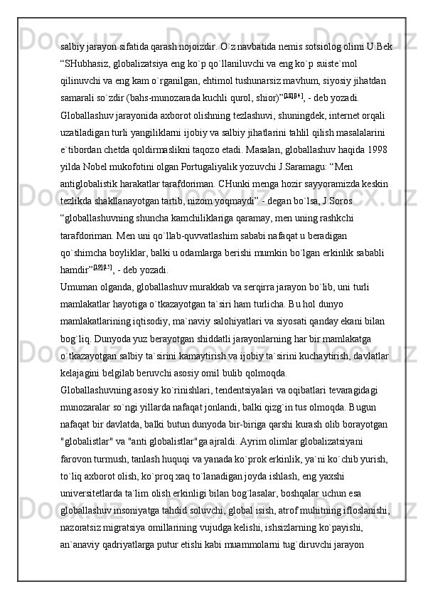 salbiy jarayon sifatida qarash nojoizdir. O`z navbatida nemis sotsiolog olimi U.Bek
“SHubhasiz, globalizatsiya eng ko`p qo`llaniluvchi va eng ko`p suiste`mol 
qilinuvchi va eng kam o`rganilgan, ehtimol tushunarsiz mavhum, siyosiy jihatdan 
samarali so`zdir (bahs-munozarada kuchli qurol, shior)” [18] [14]
, - deb yozadi. 
Globallashuv jarayonida axborot olishning tezlashuvi, shuningdek, internet orqali 
uzatiladigan turli yangiliklarni ijobiy va salbiy jihatlarini tahlil qilish masalalarini 
e`tibordan chetda qoldirmaslikni taqozo etadi. Masalan, globallashuv haqida 1998 
yilda Nobel mukofotini olgan Portugaliyalik yozuvchi J.Saramagu: “Men 
antiglobalistik harakatlar tarafdoriman. CHunki menga hozir sayyoramizda keskin 
tezlikda shakllanayotgan tartib, nizom yoqmaydi” - degan bo`lsa, J.Soros 
“globallashuvning shuncha kamchiliklariga qaramay, men uning rashkchi 
tarafdoriman. Men uni qo`llab-quvvatlashim sababi nafaqat u beradigan 
qo`shimcha boyliklar, balki u odamlarga berishi mumkin bo`lgan erkinlik sababli 
hamdir” [19] [15]
, - deb yozadi. 
Umuman olganda, globallashuv murakkab va serqirra jarayon bo`lib, uni turli 
mamlakatlar hayotiga o`tkazayotgan ta`siri ham turlicha. Bu hol dunyo 
mamlakatlarining iqtisodiy, ma`naviy salohiyatlari va siyosati qanday ekani bilan 
bog`liq. Dunyoda yuz berayotgan shiddatli jarayonlarning har bir mamlakatga 
o`tkazayotgan salbiy ta`sirini kamaytirish va ijobiy ta`sirini kuchaytirish, davlatlar 
kelajagini belgilab beruvchi asosiy omil bulib qolmoqda. 
Globallashuvning asosiy ko`rinishlari, tendentsiyalari va oqibatlari tevaragidagi 
munozaralar so`ngi yillarda nafaqat jonlandi, balki qizg`in tus olmoqda. Bugun 
nafaqat bir davlatda, balki butun dunyoda bir-biriga qarshi kurash olib borayotgan 
"globalistlar" va "anti globalistlar"ga ajraldi. Ayrim olimlar globalizatsiyani 
farovon turmush, tanlash huquqi va yanada ko`prok erkinlik, ya`ni ko`chib yurish, 
to`liq axborot olish, ko`proq xaq to`lanadigan joyda ishlash, eng yaxshi 
universitetlarda ta`lim olish erkinligi bilan bog`lasalar, boshqalar uchun esa 
globallashuv insoniyatga tahdid soluvchi, global isish, atrof muhitning ifloslanishi, 
nazoratsiz migratsiya omillarining vujudga kelishi, ishsizlarning ko`payishi, 
an`anaviy qadriyatlarga putur etishi kabi muammolarni tug`diruvchi jarayon  
