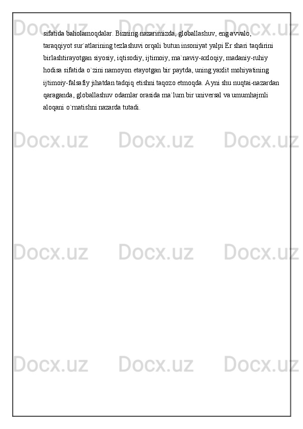 sifatida baholamoqdalar. Bizning nazarimizda, globallashuv, eng avvalo, 
taraqqiyot sur`atlarining tezlashuvi orqali butun insoniyat yalpi Er shari taqdirini 
birlashtirayotgan siyosiy, iqtisodiy, ijtimoiy, ma`naviy-axloqiy, madaniy-ruhiy 
hodisa sifatida o`zini namoyon etayotgan bir paytda, uning yaxlit mohiyatining 
ijtimoiy-falsafiy jihatdan tadqiq etishni taqozo etmoqda. Ayni shu nuqtai-nazardan 
qaraganda, globallashuv odamlar orasida ma`lum bir universal va umumhajmli 
aloqani o`rnatishni nazarda tutadi.  