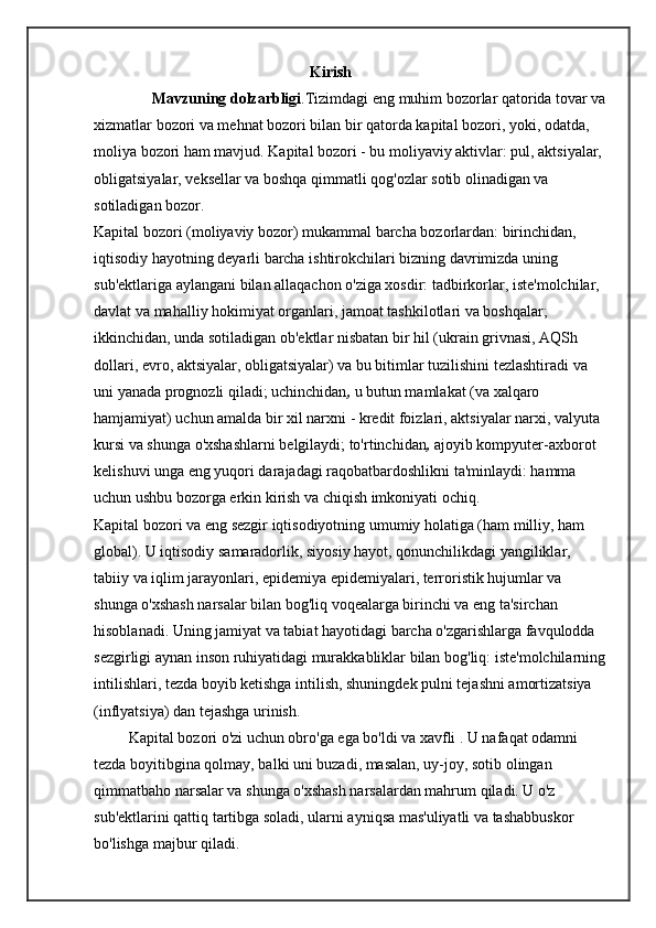                                                         Kirish  
               Mavzuning dolzarbligi .Tizimdagi eng muhim bozorlar qatorida tovar va
xizmatlar bozori va mehnat bozori bilan bir qatorda kapital bozori, yoki, odatda, 
moliya bozori ham mavjud. Kapital bozori - bu moliyaviy aktivlar: pul, aktsiyalar, 
obligatsiyalar, veksellar va boshqa qimmatli qog'ozlar sotib olinadigan va 
sotiladigan bozor. 
Kapital bozori (moliyaviy bozor) mukammal   barcha bozorlardan: birinchidan,  
iqtisodiy hayotning deyarli barcha ishtirokchilari bizning davrimizda uning 
sub'ektlariga aylangani bilan allaqachon o'ziga xosdir: tadbirkorlar, iste'molchilar, 
davlat va mahalliy hokimiyat organlari, jamoat tashkilotlari va boshqalar; 
ikkinchidan,   unda sotiladigan ob'ektlar nisbatan bir hil (ukrain grivnasi, AQSh 
dollari, evro, aktsiyalar, obligatsiyalar) va bu bitimlar tuzilishini tezlashtiradi va 
uni yanada prognozli qiladi; uchinchidan ,   u butun mamlakat (va xalqaro 
hamjamiyat) uchun amalda bir xil narxni - kredit foizlari, aktsiyalar narxi, valyuta 
kursi va shunga o'xshashlarni belgilaydi; to'rtinchidan ,   ajoyib kompyuter-axborot 
kelishuvi unga eng yuqori darajadagi raqobatbardoshlikni ta'minlaydi: hamma 
uchun ushbu bozorga erkin kirish va chiqish imkoniyati ochiq. 
Kapital bozori va eng sezgir   iqtisodiyotning umumiy holatiga (ham milliy, ham 
global). U iqtisodiy samaradorlik, siyosiy hayot, qonunchilikdagi yangiliklar, 
tabiiy va iqlim jarayonlari, epidemiya epidemiyalari, terroristik hujumlar va 
shunga o'xshash narsalar bilan bog'liq voqealarga birinchi va eng ta'sirchan 
hisoblanadi. Uning jamiyat va tabiat hayotidagi barcha o'zgarishlarga favqulodda 
sezgirligi aynan inson ruhiyatidagi murakkabliklar bilan bog'liq: iste'molchilarning
intilishlari, tezda boyib ketishga intilish, shuningdek pulni tejashni amortizatsiya 
(inflyatsiya) dan tejashga urinish. 
         Kapital bozori o'zi uchun obro'ga ega bo'ldi va xavfli . U nafaqat odamni 
tezda boyitibgina qolmay, balki uni buzadi, masalan, uy-joy, sotib olingan 
qimmatbaho narsalar va shunga o'xshash narsalardan mahrum qiladi. U o'z 
sub'ektlarini qattiq tartibga soladi, ularni ayniqsa mas'uliyatli va tashabbuskor 
bo'lishga majbur qiladi.  