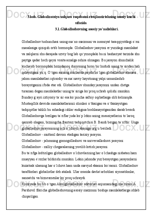 3.bob. Globalizatsiya xalqaro raqobatni rivojlantirishning asosiy kuchi
sifatida  
            3.1.Globallashuvning asosiy yo’nalishlari.
Globallashuv tushunchasi uning ma`no mazmuni va insoniyat taraqqiyotdagi o`rni 
masalasiga qiziqish ortib bormoqda. Globallashuv jarayoni er yuzidagi mamlakat 
va xalqlarni shu darajada uzviy bog`lab qo`ymoqdaki bu ni bashariyat tarixida shu 
paytga qadar hech qaysi vosita amalga oshira olmagan. Bu jarayon shunchalik 
kuchayib bormoqdaki hozirdanoq dunyoning biron bir hududi uning ta`siridan hali 
qolayotgani yo`q. O`tgan asrning oxirlarida paydo bo`lgan globallashuv atamasi 
jahon mamlakatlari iqtisodiy va ma`naviy hayotining yalpi umumlashib 
borayotganini ifoda etar edi. Globallashuv shunday jarayonni undan chetga 
turaman degan mamlakatlar uning ta`siriga ko`proq uchrab qolishi mumkin. 
Bunday g`ayri ixtiyoriy ta`sir esa ko`pincha salbiy oqibatlarga olib kelmoqda. 
Mustaqillik davrida mamlakatlarimiz olimlari o`tkazgan va o`tkazayotgan 
tadqiqotlar tahlili bu sohadagi ishlar endigina boshlanayotganidan darak beradi. 
Globallashuvga berilgan ta`riflar juda ko`p lekin uning xususiyatlarini to`laroq 
qamrab olagani, bizningcha frantsuz tadqiqotchisi B. Bandi bergan ta`rifdir. Unga 
globallashuv jarayonining uch o`lchovli ekaniga urg`u beriladi. 
Globallashuv   -   muttasil davom etadigan tarixiy jarayon. 
Globallashuv   -   jahonning gomogollashuvi va universallashuvi jarayoni 
Globallashuv   -   milliy chegaralarning yuvilib ketish   jarayoni. 
Bu ta`rifga keltirilgan globallashuv o`lchovlarining har o`lchashga nisbatan ham 
muayyan e`rozlar bildirishi mumkin. Lekin jahonda yuz berayotgan jarayonlarni 
kuzatsak ularning har o`lchovi ham unda mavjud ekanini ko`ramiz. Globallashuv 
tarafdorlari globalistlar deb ataladi. Ular orasida davlat arboblari siyosatdonlar, 
sanoatchi va biznesmenlar ko`proq uchraydi. 
Rossiyada bo`lib o`tgan Aksilgloballashuv sektorlari anjumanidagi ma`ruzasi A. 
Parshovil fikricha globallashuvnnig asosiy mazmuni boshqa mamlakatlarga ishlab 
chiqarilgan.  