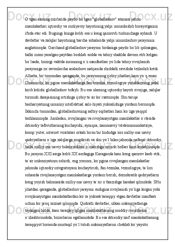 O`tgan asrning oxirlarida paydo bo`lgan "globallashuv" atamasi jahon 
mamlakatlari iqtisodiy va moliyaviy hayotining yalpi umumlashib borayotganini 
ifoda etar edi. Bugungi kunga kelib esa u keng qamrovli tushunchaga aylandi. U 
davlatlar va xalqlar hayotining barcha sohalarida yalpi umumlashuv jarayonini 
anglatmoqda. Garchand globallashuv jarayoni birdaniga paydo bo`lib qolmagan, 
balki inson yaralgan paytdan boshlab sodda va tabiiy shaklda davom etib kelgan 
bo`lsada, hozirgi vaktda insonning o`z manfaatlari yo`lida tabiiy rivojlanish 
jarayoniga zo`ravonlarcha aralashuvi natijasida shiddatli ravishda tezlashib ketdi. 
Albatta, bir tomondan qaraganda, bu jarayonning ijobiy jihatlari ham yo`q emas. 
Chunonchi, ko`pgina mamlakatlarga fan-texnika, texnologiya yutuklarining jadal 
kirib kelishi globallashuv tufayli. Bu esa ularning iqtisodiy hayoti rivojiga, xalqlar 
turmush darajasining ortishiga ijobiy ta`sir ko`rsatmoqda. Shu tariqa 
bashariyatning umumiy intellektual salo-hiyati yuksalishiga yordam bermoqda. 
Ikkinchi tomondan, globallashuvning salbiy oqibatlari ham ko`zga yaqqol 
tashlanmoqda. Jumladan, rivojlangan va rivojlanayotgan mamlakatlar o`rtasida 
iktisodiy tafovutlarning kuchayishi, ayniqsa, zamonaviy telekommunikatsiya, 
komp` yuter, internet vositalari orkali biron bir hududga xos milliy-ma`naviy 
qadriyatlarni o`zga xalqlarga singdirish va shu yo`l bilan jahonda nafaqat iktisodiy,
balki milliy-ma`naviy hukmronlikni o`rnatishga urinish hollari ham kuzatilmoqda. 
Bu jarayon XXI asrga kelib XX asrdagiga Karaganda ham keng qamrov kasb etdi, 
ta`sir imkoniyatinm oshirdi, eng yomoni, ko`pgina rivojlangan mamlakatlar 
jahonda iqtisodiy integratsiyani kuchaytirish, fan-texnika, texnologiya, ta`lim 
sohasida rivojlanayotgan mamlakatlarga yordam berish, demokratik qadriyatlarni 
keng yoyish bahonasida milliy-ma`naviy ta`sir o`tkazishga harakat qilmokda. SHu 
jihatdan qaraganda, globallashuv jarayoni endigina rivojlanish yo`liga kirgan yoki 
rivojlanayotgan mamlakatlardan ko`ra yuksak taraqqiy etgan davlatlar manfaati 
uchun ko`proq xizmat qilmoqda. Qudratli davlatlar, ulkan imkoniyatlariga 
tayangan holda, kam taraqkiy qilgan mamlakatlarning moddiy resurslarini 
o`zlashtirmokda, bozorlarini egallamokda. Bu esa iktisodiy zaif mamlakatlarning 
taraqqiyot borasida mustaqil yo`l tutish imkoniyatlarini cheklab ko`yayotir.  