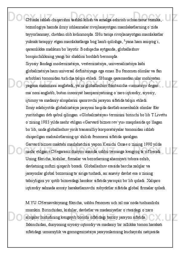 CHunki ishlab chiqarishni tashkil kilish va amalga oshirish uchun zarur texnika, 
texnologiya hamda ilmiy ishlanmalar rivojlanayotgan mamlakatlarning o`zida 
tayyorlanmay, chetdan olib kelinmoqda. SHu tariqa rivojlanayotgan mamlakatlar 
yuksak taraqqiy etgan mamlakatlarga bog`lanib qolishga,   J  
yana ham aniqrog`i, 
qaramlikka mahkum bo`layotir. Boshqacha aytganda, globallashuv 
bosqinchilikning yangi bir shaklini boshlab bermoqda. 
Siyosiy fandagi modernizatsiya, vesternizatsiya, universalizatsiya kabi 
globalizatsiya ham universal definitsiyaga ega emas. Bu fenomen olimlar va fan 
arboblari tomonidan turlicha talqin etiladi. SHunga qaramasdan ular mohiyatan 
yagona mazmunni anglatadi, ya`ni globallashuv frantsuzcha «umumiy» degan 
ma`noni anglatib, butun insoniyat hamjamiyatining o`zaro iqtisodiy, siyosiy, 
ijtimoy va madaniy aloqalarini qamrovchi jarayon sifatida talqin etiladi. 
Ilmiy adabiyotda globalizatsiya jarayoni haqida dastlab amerikalik olimlar fikr 
yuritishgan deb qabul qilingan. «Globalizatsiya» terminini birinchi bo`lib T.Livettu
o`zining 1983 yilda nashr etilgan «Garvard biznes rev`yu» maqolasida qo`llagan 
bo`lib, unda globallashuv yirik transmilliy korporatsiyalar tomonidan ishlab 
chiqarilgan mahsulotlarning qo`shilish fenomeni sifatida qaralgan. 
Garvard biznes maktabi maslahatchisi yapon Kenichi Omae o`zining 1990 yilda 
nashr etilgan «CHegarasiz dunyo» asarida ushbu terminga kengroq ta`rif beradi. 
Uning fikricha, kishilar, firmalar va bozorlarning ahamiyati tobora oshib, 
davlatning nufuzi qisqarib boradi. Globallashuv erasida barcha xalqlar va 
jarayonlar global bozorning ta`siriga tushadi, an`anaviy davlat esa o`zining 
tabiiyligini yo`qotib biznesdagi hamkor sifatida yaroqsiz bo`lib qoladi. Xalqaro 
iqtisodiy sahnada asosiy harakatlanuvchi subyektlar sifatida global firmalar qoladi.
M.YU.CHernavskiyning fikricha, ushbu fenomen uch xil ma`noda tushunilishi 
mumkin. Birinchidan, kishilar, davlatlar va madaniyatlar o`rtasidagi o`zaro 
aloqalar hududining kengayib borishi sifatidagi tarixiy jarayon sifatida. 
Ikkinchidan, dunyoning siyosiy-iqtisodiy va madaniy bir xillikka tomon harakati 
sifatidagi umumiylik va gomogenizatsiya jarayonlarining kuchayishi natijasida  