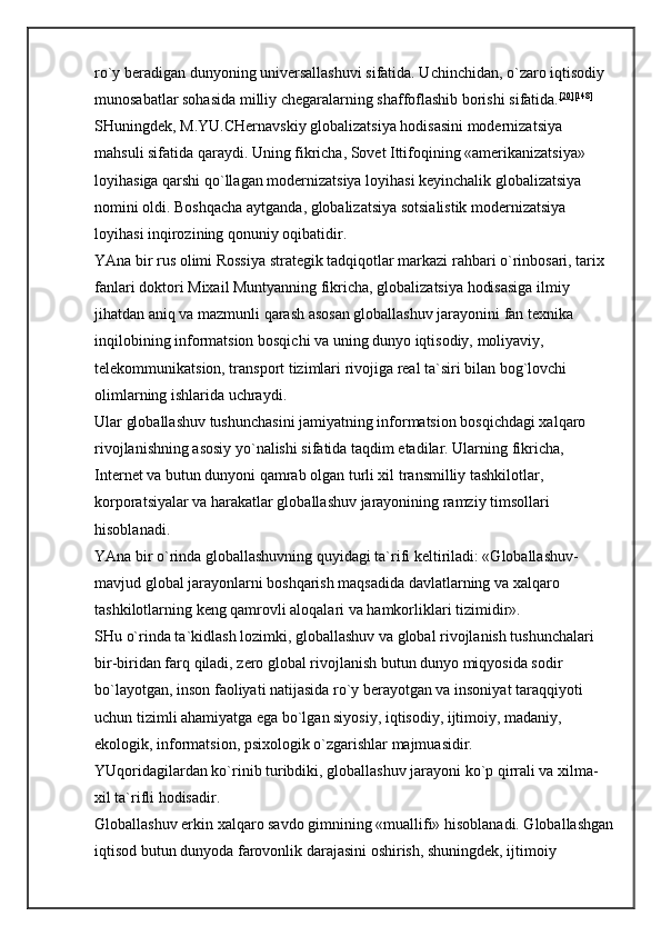 ro`y beradigan dunyoning universallashuvi sifatida. Uchinchidan, o`zaro iqtisodiy 
munosabatlar sohasida milliy chegaralarning shaffoflashib borishi sifatida. [20] [148]
 
SHuningdek, M.YU.CHernavskiy globalizatsiya hodisasini modernizatsiya 
mahsuli sifatida qaraydi. Uning fikricha, Sovet Ittifoqining «amerikanizatsiya» 
loyihasiga qarshi qo`llagan modernizatsiya loyihasi keyinchalik globalizatsiya 
nomini oldi. Boshqacha aytganda, globalizatsiya sotsialistik modernizatsiya 
loyihasi inqirozining qonuniy oqibatidir. 
YAna bir rus olimi Rossiya strategik tadqiqotlar markazi rahbari o`rinbosari, tarix 
fanlari doktori Mixail Muntyanning fikricha, globalizatsiya hodisasiga ilmiy 
jihatdan aniq va mazmunli qarash asosan globallashuv jarayonini fan texnika 
inqilobining informatsion bosqichi va uning dunyo iqtisodiy, moliyaviy, 
telekommunikatsion, transport tizimlari rivojiga real ta`siri bilan bog`lovchi 
olimlarning ishlarida uchraydi. 
Ular globallashuv tushunchasini jamiyatning informatsion bosqichdagi xalqaro 
rivojlanishning asosiy yo`nalishi sifatida taqdim etadilar. Ularning fikricha, 
Internet va butun dunyoni qamrab olgan turli xil transmilliy tashkilotlar, 
korporatsiyalar va harakatlar globallashuv jarayonining ramziy timsollari 
hisoblanadi. 
YAna bir o`rinda globallashuvning quyidagi ta`rifi keltiriladi: «Globallashuv-
mavjud global jarayonlarni boshqarish maqsadida davlatlarning va xalqaro 
tashkilotlarning keng qamrovli aloqalari va hamkorliklari tizimidir». 
SHu o`rinda ta`kidlash lozimki, globallashuv va global rivojlanish tushunchalari 
bir-biridan farq qiladi, zero global rivojlanish butun dunyo miqyosida sodir 
bo`layotgan, inson faoliyati natijasida ro`y berayotgan va insoniyat taraqqiyoti 
uchun tizimli ahamiyatga ega bo`lgan siyosiy, iqtisodiy, ijtimoiy, madaniy, 
ekologik, informatsion, psixologik o`zgarishlar majmuasidir. 
YUqoridagilardan ko`rinib turibdiki, globallashuv jarayoni ko`p qirrali va xilma-
xil ta`rifli hodisadir. 
Globallashuv erkin xalqaro savdo gimnining «muallifi» hisoblanadi. Globallashgan
iqtisod butun dunyoda farovonlik darajasini oshirish, shuningdek, ijtimoiy  