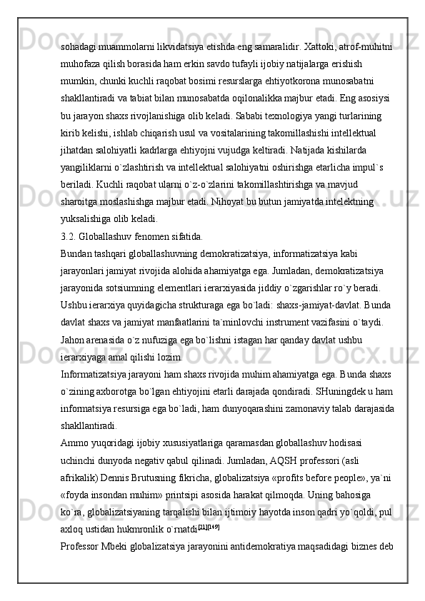 sohadagi muammolarni likvidatsiya etishda eng samaralidir. Xattoki, atrof-muhitni
muhofaza qilish borasida ham erkin savdo tufayli ijobiy natijalarga erishish 
mumkin, chunki kuchli raqobat bosimi resurslarga ehtiyotkorona munosabatni 
shakllantiradi va tabiat bilan munosabatda oqilonalikka majbur etadi. Eng asosiysi 
bu jarayon shaxs rivojlanishiga olib keladi. Sababi texnologiya yangi turlarining 
kirib kelishi, ishlab chiqarish usul va vositalarining takomillashishi intellektual 
jihatdan salohiyatli kadrlarga ehtiyojni vujudga keltiradi. Natijada kishilarda 
yangiliklarni o`zlashtirish va intellektual salohiyatni oshirishga etarlicha impul`s 
beriladi. Kuchli raqobat ularni o`z-o`zlarini takomillashtirishga va mavjud 
sharoitga moslashishga majbur etadi. Nihoyat bu butun jamiyatda intelektning 
yuksalishiga olib keladi. 
3.2. Globallashuv   fenomen sifatida. 
Bundan tashqari globallashuvning demokratizatsiya, informatizatsiya kabi 
jarayonlari jamiyat rivojida alohida ahamiyatga ega. Jumladan, demokratizatsiya 
jarayonida sotsiumning elementlari ierarxiyasida jiddiy o`zgarishlar ro`y beradi. 
Ushbu ierarxiya quyidagicha strukturaga ega bo`ladi: shaxs-jamiyat-davlat. Bunda 
davlat shaxs va jamiyat manfaatlarini ta`minlovchi instrument vazifasini o`taydi. 
Jahon arenasida o`z nufuziga ega bo`lishni istagan har qanday davlat ushbu 
ierarxiyaga amal qilishi lozim. 
Informatizatsiya jarayoni ham shaxs rivojida muhim ahamiyatga ega. Bunda shaxs 
o`zining axborotga bo`lgan ehtiyojini etarli darajada qondiradi. SHuningdek u ham
informatsiya resursiga ega bo`ladi, ham dunyoqarashini zamonaviy talab darajasida
shakllantiradi. 
Ammo yuqoridagi ijobiy xususiyatlariga qaramasdan globallashuv hodisasi 
uchinchi dunyoda negativ qabul qilinadi. Jumladan, AQSH professori (asli 
afrikalik) Dennis Brutusning fikricha, globalizatsiya «profits before people», ya`ni 
«foyda insondan muhim» printsipi asosida harakat qilmoqda. Uning bahosiga 
ko`ra, globalizatsiyaning tarqalishi bilan ijtimoiy hayotda inson qadri yo`qoldi, pul 
axloq ustidan hukmronlik o`rnatdi [21] [149]
 
Professor Mbeki globalizatsiya jarayonini antidemokratiya maqsadidagi biznes deb 